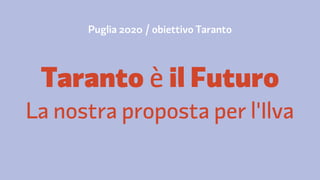 Puglia 2020 / obiettivo Taranto 
Taranto è il Futuro 
La nostra proposta per l'Ilva 
 
