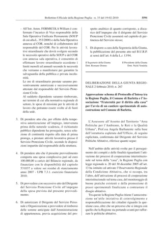 5591Bollettino Ufficiale della Regione Puglia - n. 33 del 19-02-2010
- All’Istr. Amm. FORMICOLA William è con-
fermato l’incarico di Vice responsabile della
Sala Operativa Unificata Permanente (SOUP
di cui alla L. 353/2000) e della Sala Operativa
annessa al COR, nonché di collaboratore del
responsabile del COR. Per le attività lavora-
tive straordinarie che dovrà svolgere secondo
le necessità operative della SOUP e del COR
con annessa sala operativa, è consentito di
effettuare lavoro straordinario eccedente i
limiti mensili ed annuali secondo le necessità
che verranno a manifestarsi per garantire la
salvaguardia della pubblica e privata incolu-
mità.
Le ore di straordinario prestate saranno pre-
ventivamente autorizzate e successivamente
attestate dal responsabile del Servizio Prote-
zione Civile.
Al suddetto dipendente saranno rimborsate,
nei termini di cui alla normativa regionale di
settore, le spese di missione per le attività di
lavoro che potranno essere svolte al di fuori
della sede.
3. Di prendere atto che, per effetto della tempe-
stiva autorizzazione all’impiego, intervenuta
prima della naturale scadenza, il richiamato
pubblico dipendente ha proseguito, senza solu-
zione di continuità rispetto alla data di prima
proroga, a prestare attività lavorativa presso il
Servizio Protezione Civile, secondo le disposi-
zioni impartite dal responsabile della struttura;
4. Di prendere atto che il presente provvedimento
comporta una spesa complessiva pari ad euro
100.000,00 a carico del Bilancio regionale, da
finanziare con le disponibilità del capitolo
531037 a valere sui residui di stanziamento
anno 2007 - UPB 7.3.1. esercizio finanziario
2010;
5. Di provvedere con successivo atto del Dirigente
del Servizio Protezione Civile all’impegno
della spesa prevista dal presente provvedi-
mento;
6. Di autorizzare il Dirigente del Servizio Perso-
nale e Organizzazione a provvedere al rimborso
delle somme anticipate dall’Amministrazione
di appartenenza, previa acquisizione del pro-
spetto analitico di quanto corrisposto, a disca-
rico dell’impegno che il dirigente del Servizio
Protezione Civile assumerà sul capitolo di per-
tinenza del Servizio stesso;
7. Di disporre a cura della Segreteria della Giunta,
la pubblicazione del presente atto nel B.U.R.P.
ai sensi dell’art. 6 della L.r. 13/94.
Il Segretario della Giunta Il Presidente della Giunta
Dott. Romano Donno Dott. Nichi Vendola
_________________________
DELIBERAZIONE DELLA GIUNTA REGIO-
NALE 2 febbraio 2010, n. 267
Approvazione schema di Protocollo d’Intesa tra
la Regione Puglia, il Comune di Barletta e l’As-
sociazione “Fraternità per il diritto alla casa”
per l’avvio di un cantiere sperimentale di auto-
costruzione nel Comune di Barletta.
L’Assessore all’Assetto del Territorio “Area
Politiche per l’Ambiente, le Reti e la Qualità
Urbana”, Prof.ssa Angela Barbanente sulla base
dell’istruttoria espletata dall’Ufficio, di seguito
esplicitata, confermata dal Dirigente del Servizio
Politiche Abitative, riferisce quanto segue:
Nell’ambito delle attività svolte per il persegui-
mento dei compiti e delle finalità riguardanti l’atti-
vazione dei processi di cooperazione interistituzio-
nale sul tema della “casa”, la Regione Puglia con
legge regionale n. 20 del 30 dicembre 2005 all’art.
13 ha istituito ed attivato l’Osservatorio Regionale
della Condizione Abitativa, che si occupa, tra
l’altro, dell’attivazione di processi di cooperazione
interistituzionale sul tema casa, del monitoraggio di
buone pratiche esistenti e della promozione di
prassi sperimentali finalizzate a contrastare il
disagio abitativo.
Tra queste la Regione Puglia ritiene l’autocostru-
zione un’utile iniziativa di coinvolgimento e
responsabilizzazione dei cittadini riguardo la que-
stione casa, oltre che un percorso che si integra con
quello che la Regione sta portando avanti per raffor-
zare le politiche abitative.
 