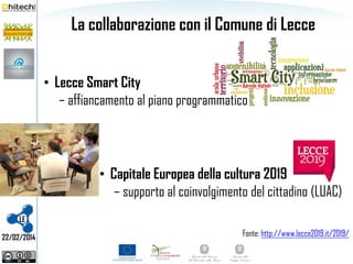La collaborazione con il Comune di Lecce
• Lecce Smart City
– affiancamento al piano programmatico

• Capitale Europea della cultura 2019
– supporto al coinvolgimento del cittadino (LUAC)
LE
22/02/2014

Fonte: http://www.lecce2019.it/2019/

 