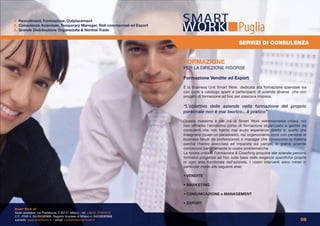 1. Recruitment, Formazione, Outplacement
2. Consulenza Aziendale, Temporary Manager, Reti commerciali ed Export
3. Grande Distribuzione Organizzata & Normal Trade                                                       Puglia
                                                                                                         SERVIZI DI CONSULENZA


                                                                         FORMAZIONE
                                                                         PER LA DIREZIONE RISORSE

                                                                         Formazione Vendite ed Export

                                                                         È la Business Unit Smart Work dedicata alla formazione aziendale sia
                                                                         con corsi a catalogo aperti a partecipanti di aziende diverse che con
                                                                         progetti di formazione ad hoc per ciascuna impresa.

                                                                         “L’obiettivo delle aziende nella formazione del proprio
                                                                         personale non è mai teorico…è pratico”

                                                                         Questa massima è per noi di Smart Work estremamente chiara, noi
                                                                         non offriamo l’ennesimo corso di formazione organizzato e gestito da
                                                                         consulenti che non hanno mai avuto esperienze dirette in quello che
                                                                         insegnano (quasi un paradosso), noi organizziamo corsi con persone di
                                                                         business tenuti da professionisti e manager che conoscono la materia
                                                                         perché l’hanno esercitata ed imparata sul campo, in grandi aziende
                                                                         conoscono perfettamente le vostre problematiche
                                                                         La nostra unità di Formazione & Coaching propone alle aziende percorsi
                                                                         formativi progettati ad hoc sulla base delle esigenze specifiche proprie
                                                                         di ogni area funzionale dell’azienda. I nostri interventi sono mirati in
                                                                         particolar modo alle seguenti aree:

                                                                         • VENDITE

                                                                         • MARKETING

                                                                         • COMUNICAZIONE e MANAGEMENT

                                                                         • EXPORT
Smart Work srl
Sede operativa: via Pestalozza, 2 20131 Milano - tel: +39 02 23663618
C.F., P.IVA n. 04226590968, Registro Imprese di Milano n. 04226590968
website: www.smartwork.it - email: contatto@smartwork.it                                                                                     08
 