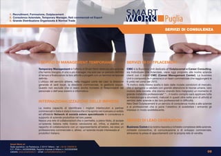 1. Recruitment, Formazione, Outplacement
2. Consulenza Aziendale, Temporary Manager, Reti commerciali ed Export
3. Grande Distribuzione Organizzata & Normal Trade                                                                                                Puglia
                                                                                                                                                   SERVIZI DI CONSULENZA




                             I SERVIZI DI MANAGEMENT TEMPORANEO                                                 SERVIZI DI OUTPLACEMENT
                             Temporary Management è l’offerta di Smart Work dedicata alle aziende               CMC è la Business Unit dedicata all’Outplacemet e Career Consulting,
                             che hanno bisogno di uno o più manager, ma solo per un periodo definito            sia Individuale che Aziendale, viene oggi proposto alle nostre aziende
                             di tempo e finalizzando la loro attività a progetti con un termine temporale       clienti con il brand CMC (Career Management Center). La business
                             definito.                                                                          Unit è composta da 4 persone e un team commerciale che raggiungerà le
                             L’utilizzo del servizio attiene, nella maggior parte dei casi: la direzione        6 unità nel corso del 2010.
                             generale di sedi locali, la direzione commerciale, la gestione export.             “Il motivo della nostra scelta è dato dalle mutate condizioni di mercato,
                             Questo non esclude che ci siano anche richieste di Responsabili del                che ci spingono a valutare con grande attenzione le risorse umane, vero
                             personale o dell’area sistemi e informatica.                                       motore delle società, che stanno vivendo (loro malgrado) un momento di
                                                                                                                grande instabilità professionale” “…il nostro compito sarà applicare tutte
                                                                                                                le metodologie e strumenti, maturati in questi oltre sette anni di attività al
                             INTERNAZIONALIZZAZIONE DELLE IMPRESE                                               servizio delle aziende e dei loro professionisti in difficoltà.
                                                                                                                New Deal Outplacement è un servizio di consulenza rivolto a alle aziende
                             La nostra capacità di identificare i migliori interlocutori e partner              e ai professionisti che si pone l’obiettivo di soddisfare i entrambi gli
                             commerciali in Italia è stata il motore che ci ha spinto nel ricercare un solido   interessi in modo soddisfacente.
                             ed affidabile Network di società estere specializzate in consulenza e
                             supporto di aziende produttive nel loro paese.
                             Nasce una rete di collaborazioni che ci permette, a pieno titolo, di aiutare       SERVIZI DI LEAD GENERATION
                             un’azienda italiana nella ricerca valutazione ed, infine, a stabilire un
                             rapporto di collaborazione con un rappresentante all’estero, sia esso un           Business Comm è la nostra risposta a richieste complesse delle aziende,
                             professionista commerciale o, altresì, un’azienda locale interessata al            richieste conoscitive, di comunicazione e di sviluppo commerciale,
                             prodotto/i Italiano.                                                               attraverso la presa di appuntamenti con la propria rete di vendita.



Smart Work srl
Sede operativa: via Pestalozza, 2 20131 Milano - tel: +39 02 23663618
C.F., P.IVA n. 04226590968, Registro Imprese di Milano n. 04226590968
website: www.smartwork.it - email: contatto@smartwork.it                                                                                                                                  09
 
