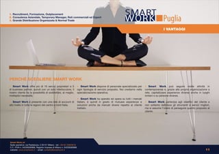 1. Recruitment, Formazione, Outplacement
2. Consulenza Aziendale, Temporary Manager, Reti commerciali ed Export
3. Grande Distribuzione Organizzata & Normal Trade                                                                                               Puglia
                                                                                                                                                  I VANTAGGI




PERCHÈ SCEGLIERE SMART WORK
• Smart Work offre più di 10 servizi proprietari e 5                    • Smart Work dispone di personale specializzato per       • Smart Work può seguire molte attività in
di business partner, quindi con un solo interlocutore, il               ogni tipologia di servizio proposto. Noi crediamo nella   contemporanea e, grazie alla propria organizzazione a
nostro cliente ha la possibilità di soddisfare, al meglio,              specializzazione operativa.                               rete, capitalizzare esperienze diverse anche in luoghi
molteplici necessità.                                                                                                             lontani o su persone diverse.
                                                                        • Smart Work ha operato ed opera su tutti i mercati
• Smart Work è presente con una rete di account di                      Italiani, è quindi in grado di mutuare esperienze e       • Smart Work partecipa agli obiettivi del cliente e
alto livello in tutte le regioni del centro e nord Italia.              soluzioni anche da mercati diversi rispetto al cliente    non soltanto definisce gli strumenti e servizi migliori,
                                                                        trattato.                                                 ma si assume l’onere di perseguire quanto proposto al
                                                                                                                                  cliente.




Smart Work srl
Sede operativa: via Pestalozza, 2 20131 Milano - tel: +39 02 23663618
C.F., P.IVA n. 04226590968, Registro Imprese di Milano n. 04226590968
website: www.smartwork.it - email: contatto@smartwork.it                                                                                                                              11
 