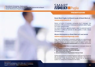 1. Recruitment, Formazione, Outplacement
2. Consulenza Aziendale, Temporary Manager, Reti commerciali ed Export
3. Grande Distribuzione Organizzata & Normal Trade                                                        Puglia
                                                                                                          PRESENTAZIONE


                                                                         Smart Work Puglia è la Branch locale di Smart Work srl.
                                                                         www.smartwork.it
                                                                         Siamo un’unità di business composta da 2 manager che
                                                                         presidiano efficacemente l’interessante territorio della Puglia,
                                                                         con sede operativa Bari.
                                                                         La nostra struttura, agendo proprio verso le aziende locali ci
                                                                         permette di offrire un servizio di alta qualità e molto veloce
                                                                         nell’esecuzione.

                                                                         Alcune informazione su Smart Work ed i suoi servizi
                                                                         www.smartworkgroup.com
                                                                         Smart Work è una società di consulenza aziendale con sede principale
                                                                         a Milano, ma con una presenza di consulenti esperti e/o sedi in 14 delle
                                                                         20 regioni Italiane. La nostra missione quella di essere il primo vero
                                                                         Integratore e Acceleratore Commerciale per lo sviluppo del business
                                                                         dei nostri clienti.
                                                                         A questo scopo, Smart Work si è organizzata in 3 principali divisioni di
                                                                         business:
                                                                         1. Recruitment, Formazione, Outplacement
                                                                         2. Consulenza Aziendale, Temporary Manager,
                                                                            Reti commerciali ed Export
                                                                         3. Grande Distribuzione Organizzata & Normal Trade

                                                                         Questa organizzazione ci consente di propone i nostri servizi di consulenza
                                                                         alle principalidirezioni di funzione, (Direzione Generale, della Direzione
                                                                         Commerciale e della Direzione Risorse Umane) con un elevatissima
                                                                         qualità e la conseguente soddisfazione del cliente.

Smart Work srl
Sede operativa: via Pestalozza, 2 20131 Milano - tel: +39 02 23663618
C.F., P.IVA n. 04226590968, Registro Imprese di Milano n. 04226590968
website: www.smartwork.it - email: contatto@smartwork.it                                                                                        01
 