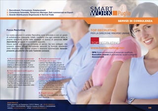 1. Recruitment, Formazione, Outplacement
2. Consulenza Aziendale, Temporary Manager, Reti commerciali ed Export
3. Grande Distribuzione Organizzata & Normal Trade                                                                     Puglia
                                                                                                                        SERVIZI DI CONSULENZA


Focus Recruiting                                                                        TOP RECRUITING
                                                                                        PER LA DIREZIONE RISORSE UMANE
Le nostre soluzioni in ambito Recruiting sono articolate e con un grado
di sofisticazione crescente. Infatti, crediamo che ogni azienda abbia le
proprie specificità anche nelle strategie di ricerca di personale NON
dipendente, gli agenti di commercio appunto.
Nasce quindi una gamma completa di servizi, tra loro collegati, che
possono essere attivati dall’azienda secondo la formula desiderata
dalla direzione delle risorse umane o direzione commerciale; tenendo                    www.toprecruiting.net
presente peculiarità che solo l’azienda conosce.
                                                                                        • RPQ Ricerca e selezione di personale qualificato
                                                                                        • Executive search di professional, quadri e dirigenti
                                                                                        • Assessment
1. Ricerca e selezione di personale:         3. Progetti di assessment sia
effettuiamo selezione di profili anche       individuale che di team:
complessi attraverso database                i partner Top Recruiting hanno
interno e database esterni, ricerca          expertise per condurre progetti di
diretta, annunci sui media off-online.       assessment sia a livello individuale
                                             che di gruppo di lavoro. Effettuiamo
2. Executive search profili quadri e         anche check-up reti vendita.
dirigenti:
per la selezione di professional e           4. Formazione in area vendite,
dirigenti attiviamo la selezione dei         export, marketing, comunicazione e
candidati, attraverso ricerca diretta        management:
e relazioni interpersonali dei partner       i partner Top Recruiting sono
Top Recruiting, individuando le              specialisti di formazione in area
migliori candidature disponibili nelle       vendite e marketing; ci avvaliamo
aziende leader.                              anche di specialisti in area export,
                                             comunicazione e management.

                                             5. Progetti speciali:
                                             analisi del clima aziendale, progetti di
                                             team building.


Smart Work srl
Sede operativa: via Pestalozza, 2 20131 Milano - tel: +39 02 23663618
C.F., P.IVA n. 04226590968, Registro Imprese di Milano n. 04226590968
website: www.smartwork.it - email: contatto@smartwork.it                                                                                         06
 