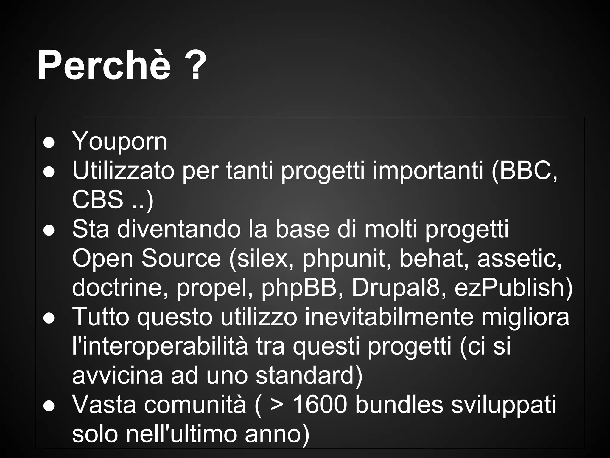 ● Youporn
● Utilizzato per tanti progetti importanti (BBC,
CBS ..)
● Sta diventando la base di molti progetti
Open Source (silex, phpunit, behat, assetic,
doctrine, propel, phpBB, Drupal8, ezPublish)
● Tutto questo utilizzo inevitabilmente migliora
l'interoperabilità tra questi progetti (ci si
avvicina ad uno standard)
● Vasta comunità ( > 1600 bundles sviluppati
solo nell'ultimo anno)
Perchè ?
 