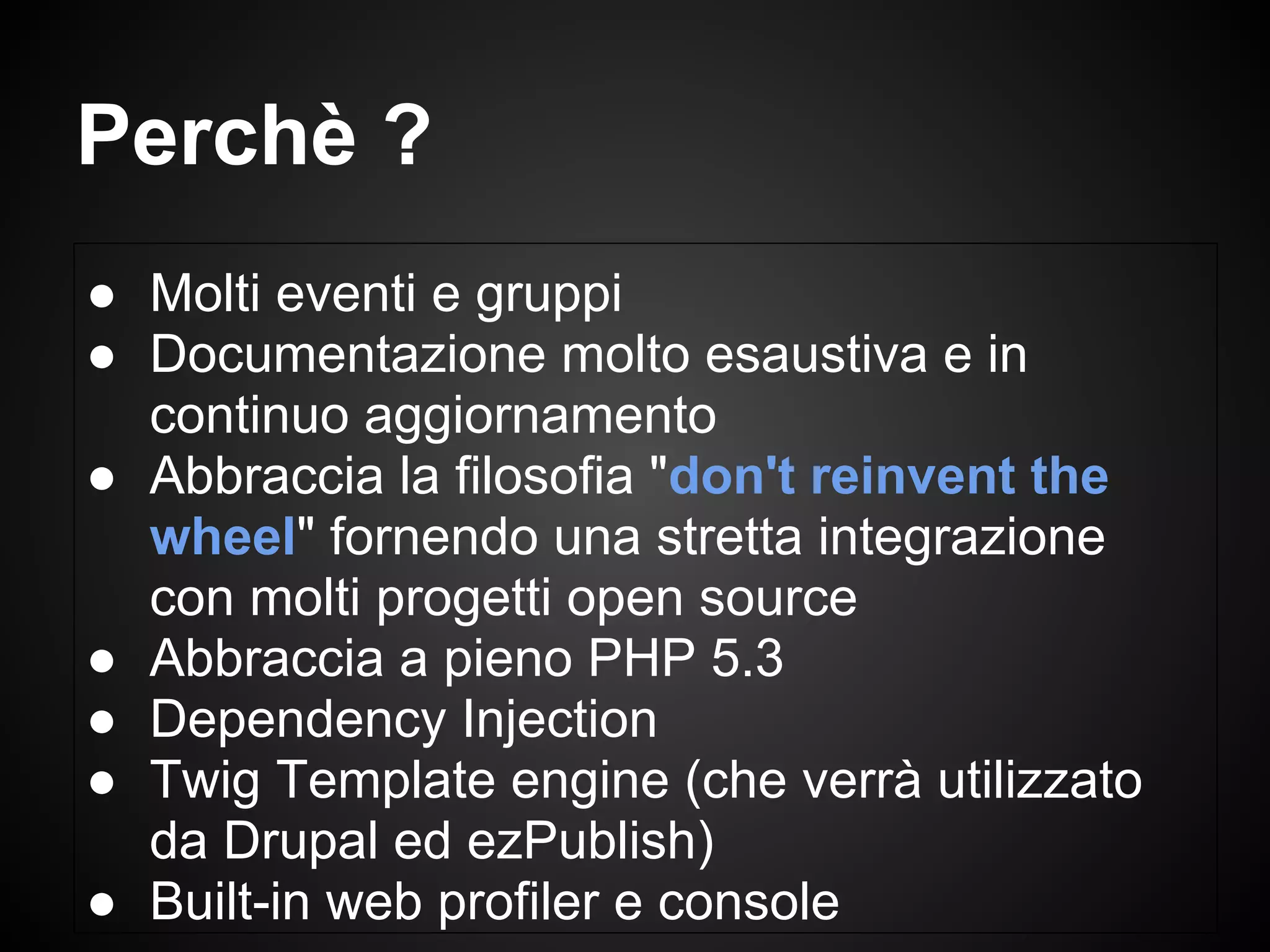 ● Molti eventi e gruppi
● Documentazione molto esaustiva e in
continuo aggiornamento
● Abbraccia la filosofia "don't reinvent the
wheel" fornendo una stretta integrazione
con molti progetti open source
● Abbraccia a pieno PHP 5.3
● Dependency Injection
● Twig Template engine (che verrà utilizzato
da Drupal ed ezPublish)
● Built-in web profiler e console
Perchè ?
 