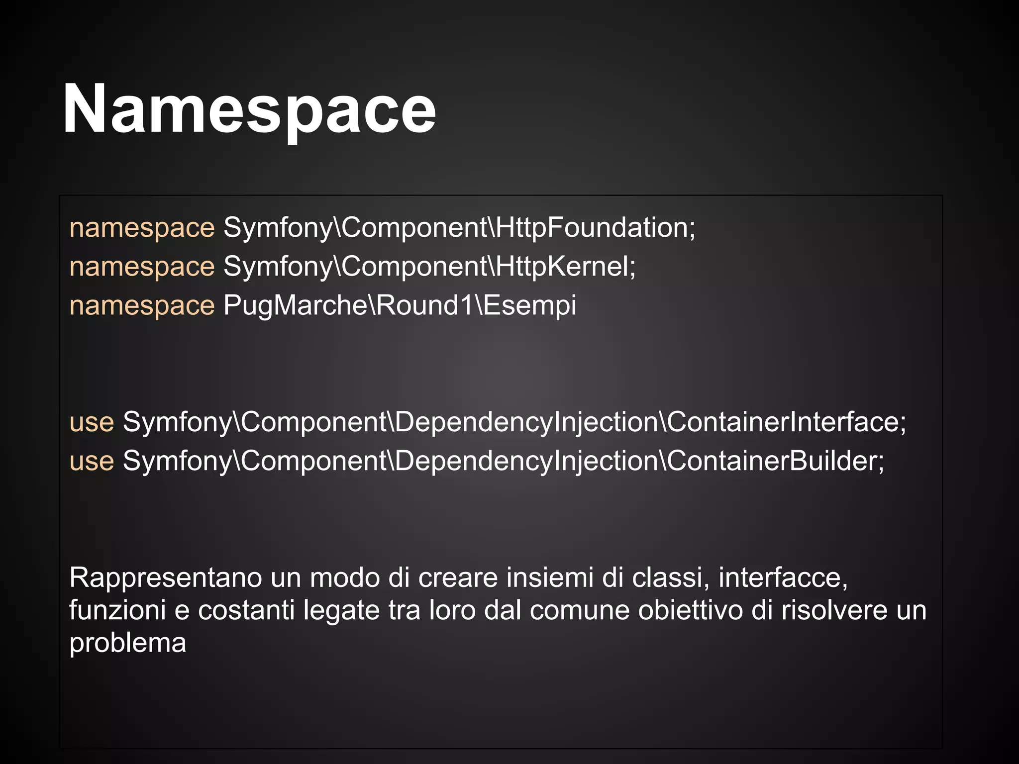 namespace SymfonyComponentHttpFoundation;
namespace SymfonyComponentHttpKernel;
namespace PugMarcheRound1Esempi
use SymfonyComponentDependencyInjectionContainerInterface;
use SymfonyComponentDependencyInjectionContainerBuilder;
Rappresentano un modo di creare insiemi di classi, interfacce,
funzioni e costanti legate tra loro dal comune obiettivo di risolvere un
problema
Namespace
 