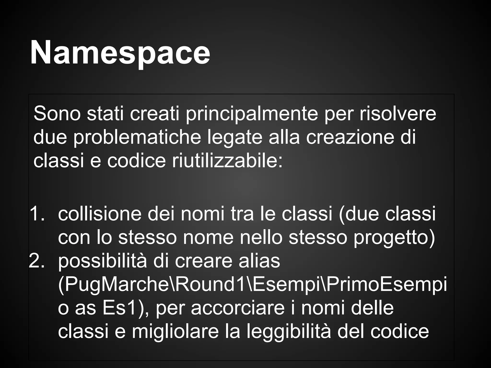 Sono stati creati principalmente per risolvere
due problematiche legate alla creazione di
classi e codice riutilizzabile:
1. collisione dei nomi tra le classi (due classi
con lo stesso nome nello stesso progetto)
2. possibilità di creare alias
(PugMarcheRound1EsempiPrimoEsempi
o as Es1), per accorciare i nomi delle
classi e migliolare la leggibilità del codice
Namespace
 