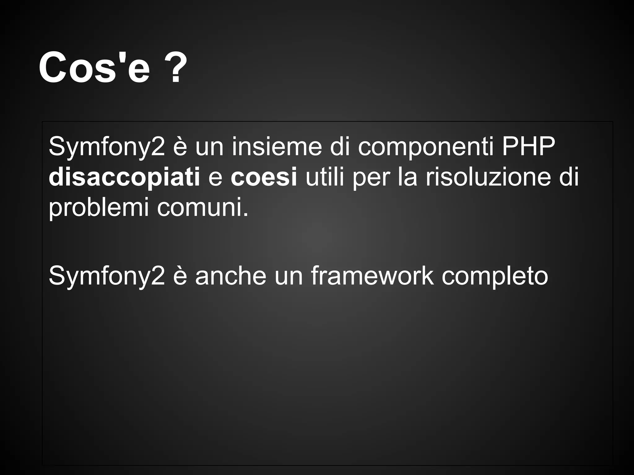 Cos'e ?
Symfony2 è un insieme di componenti PHP
disaccopiati e coesi utili per la risoluzione di
problemi comuni.
Symfony2 è anche un framework completo
 