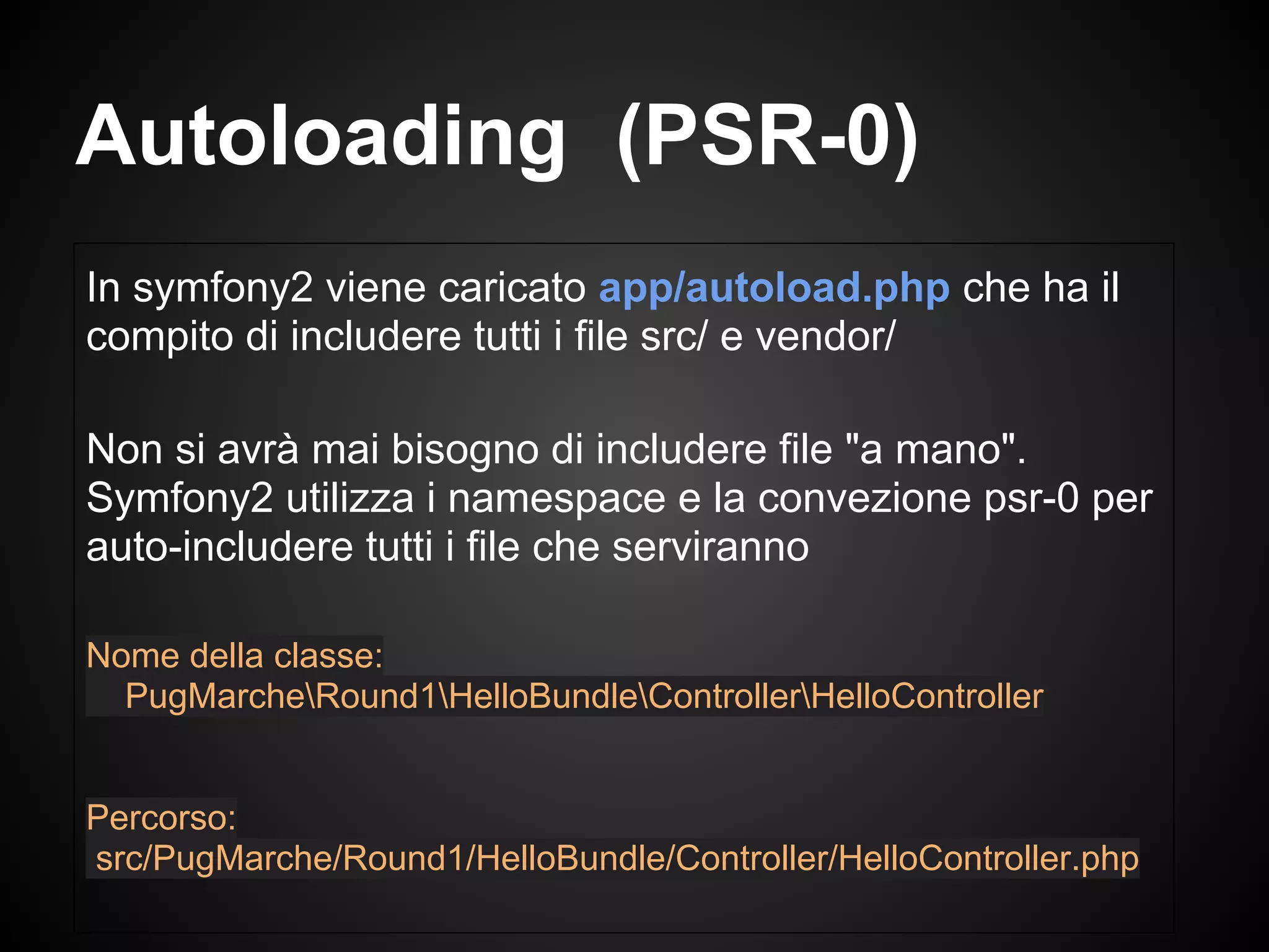 In symfony2 viene caricato app/autoload.php che ha il
compito di includere tutti i file src/ e vendor/
Non si avrà mai bisogno di includere file "a mano".
Symfony2 utilizza i namespace e la convezione psr-0 per
auto-includere tutti i file che serviranno
Nome della classe:
PugMarcheRound1HelloBundleControllerHelloController
Percorso:
src/PugMarche/Round1/HelloBundle/Controller/HelloController.php
Autoloading (PSR-0)
 