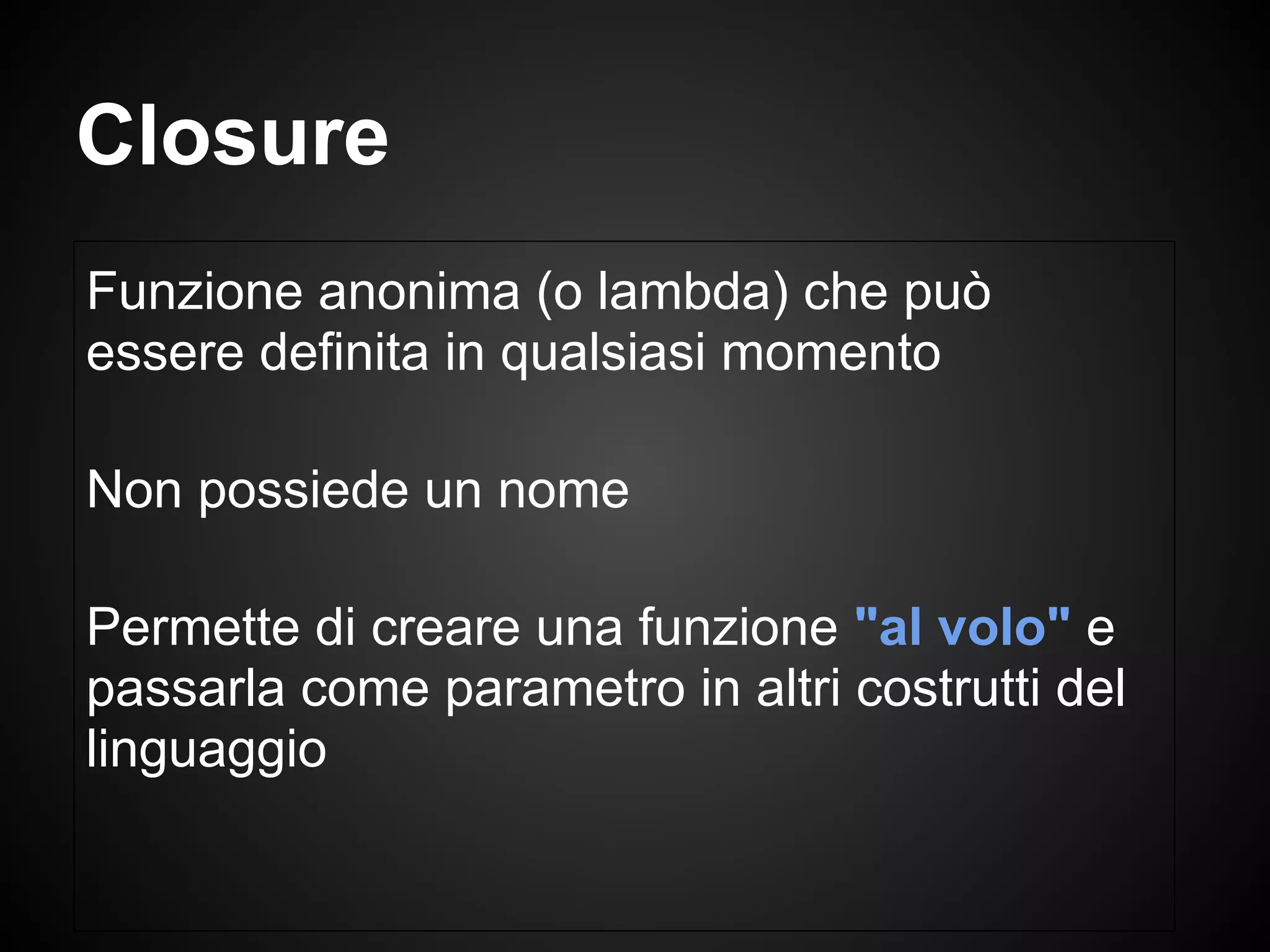 Funzione anonima (o lambda) che può
essere definita in qualsiasi momento
Non possiede un nome
Permette di creare una funzione "al volo" e
passarla come parametro in altri costrutti del
linguaggio
Closure
 