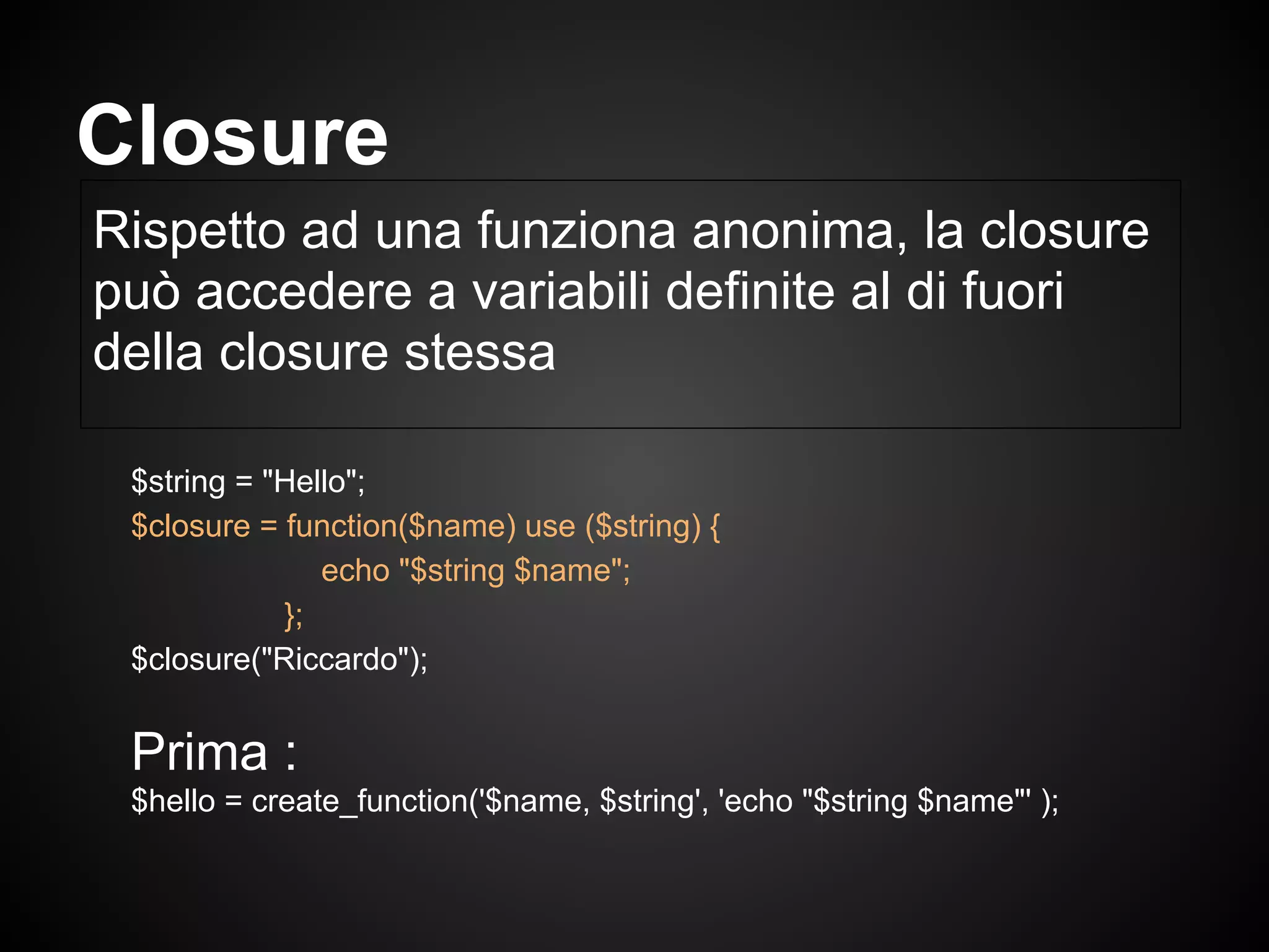 $string = "Hello";
$closure = function($name) use ($string) {
echo "$string $name";
};
$closure("Riccardo");
Prima :
$hello = create_function('$name, $string', 'echo "$string $name"' );
Rispetto ad una funziona anonima, la closure
può accedere a variabili definite al di fuori
della closure stessa
Closure
 
