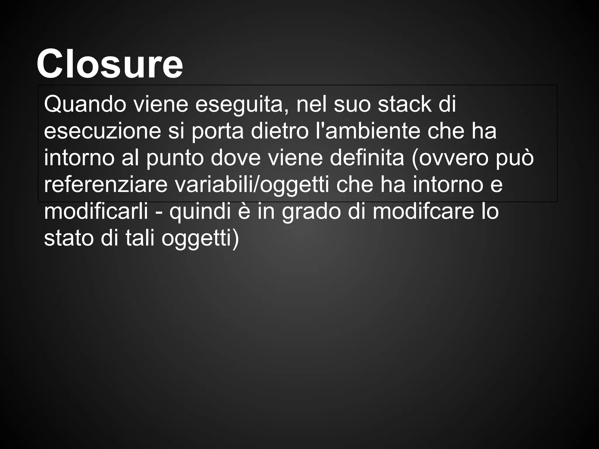 Quando viene eseguita, nel suo stack di
esecuzione si porta dietro l'ambiente che ha
intorno al punto dove viene definita (ovvero può
referenziare variabili/oggetti che ha intorno e
modificarli - quindi è in grado di modifcare lo
stato di tali oggetti)
Closure
 