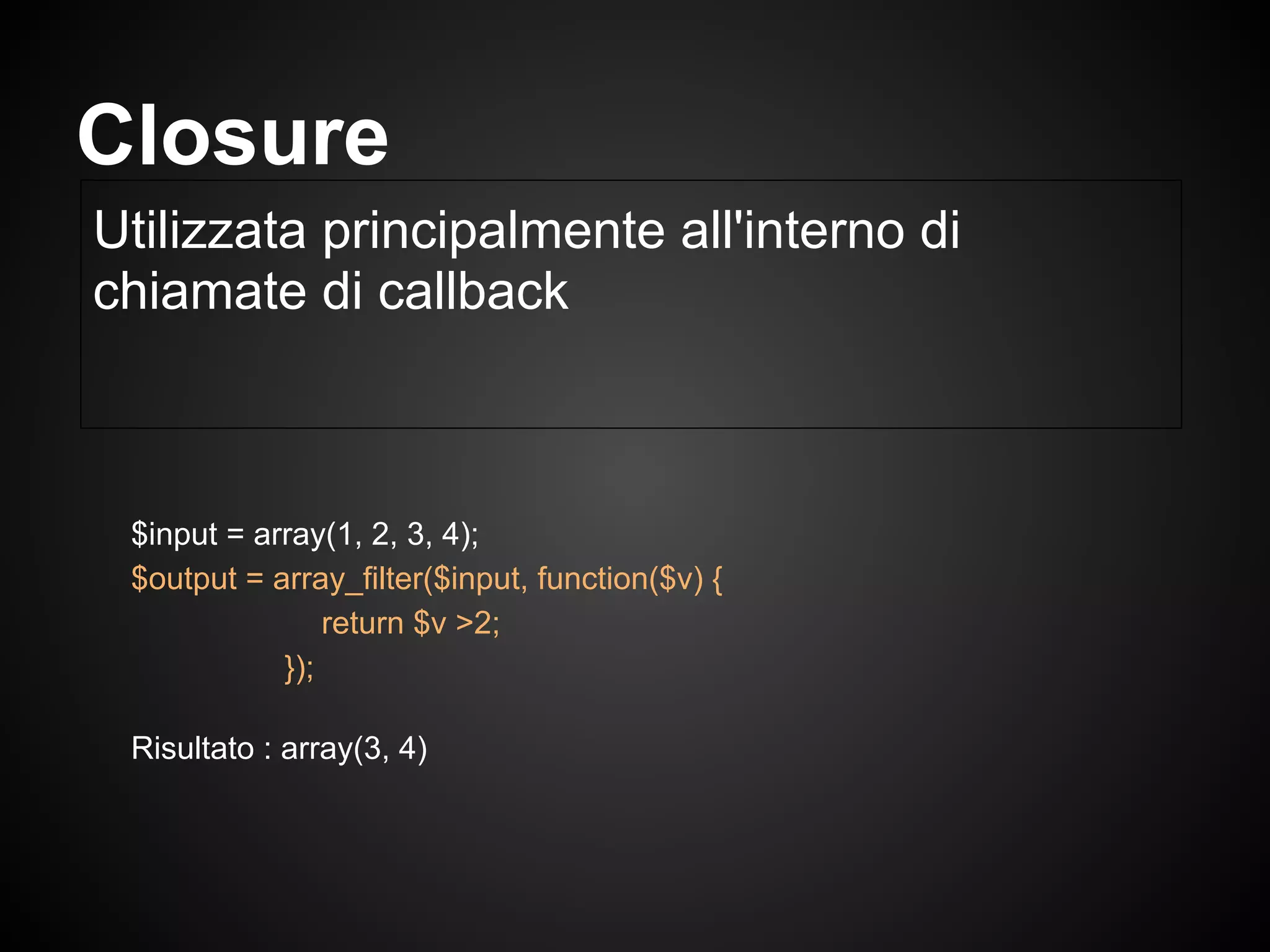 $input = array(1, 2, 3, 4);
$output = array_filter($input, function($v) {
return $v >2;
});
Risultato : array(3, 4)
Utilizzata principalmente all'interno di
chiamate di callback
Closure
 