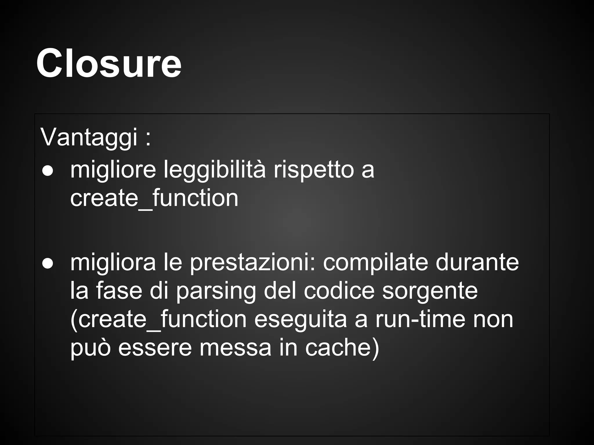 Closure
Vantaggi :
● migliore leggibilità rispetto a
create_function
● migliora le prestazioni: compilate durante
la fase di parsing del codice sorgente
(create_function eseguita a run-time non
può essere messa in cache)
 