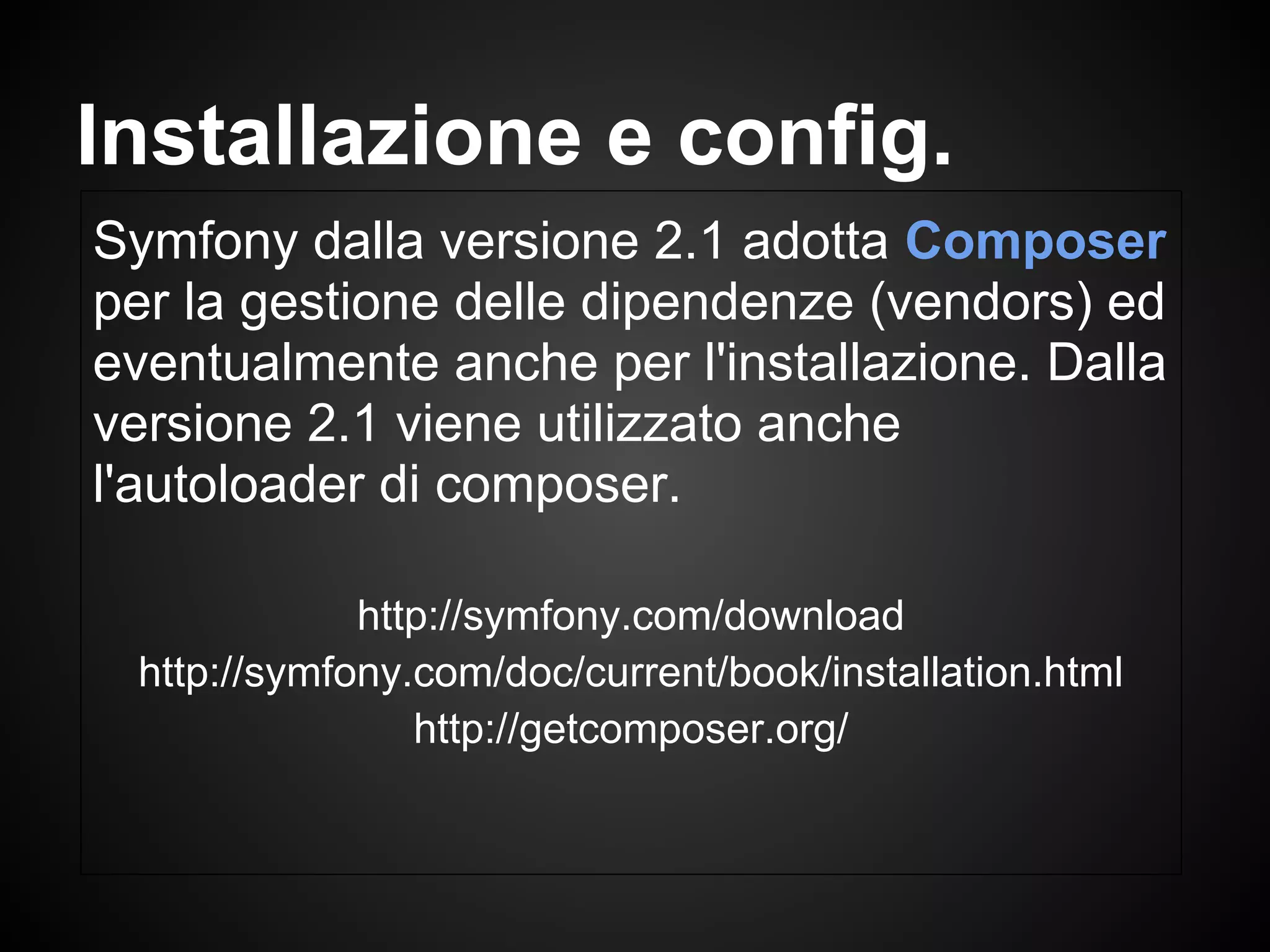 Symfony dalla versione 2.1 adotta Composer
per la gestione delle dipendenze (vendors) ed
eventualmente anche per l'installazione. Dalla
versione 2.1 viene utilizzato anche
l'autoloader di composer.
http://symfony.com/download
http://symfony.com/doc/current/book/installation.html
http://getcomposer.org/
Installazione e config.
 