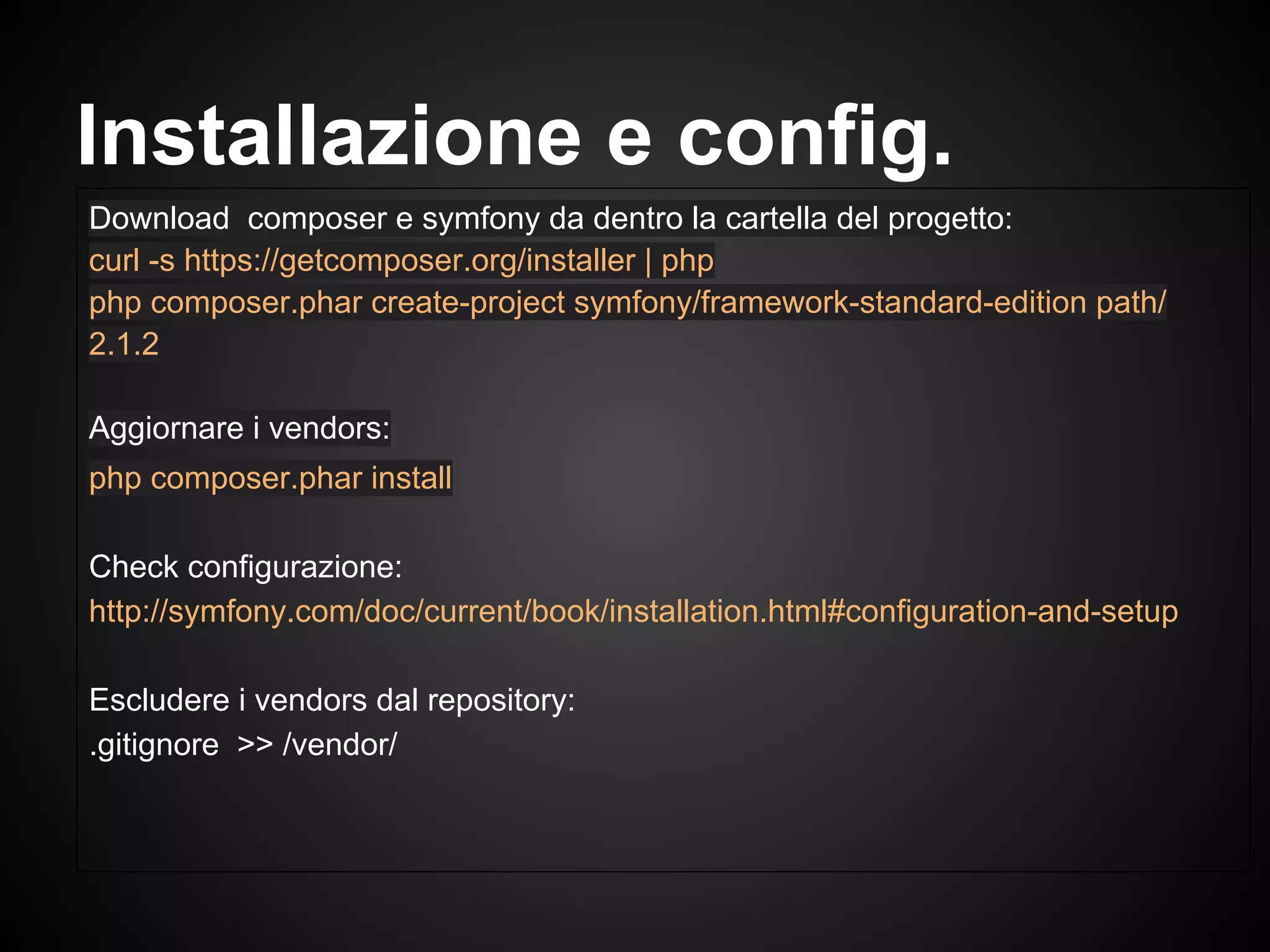 Download composer e symfony da dentro la cartella del progetto:
curl -s https://getcomposer.org/installer | php
php composer.phar create-project symfony/framework-standard-edition path/
2.1.2
Aggiornare i vendors:
php composer.phar install
Check configurazione:
http://symfony.com/doc/current/book/installation.html#configuration-and-setup
Escludere i vendors dal repository:
.gitignore >> /vendor/
Installazione e config.
 