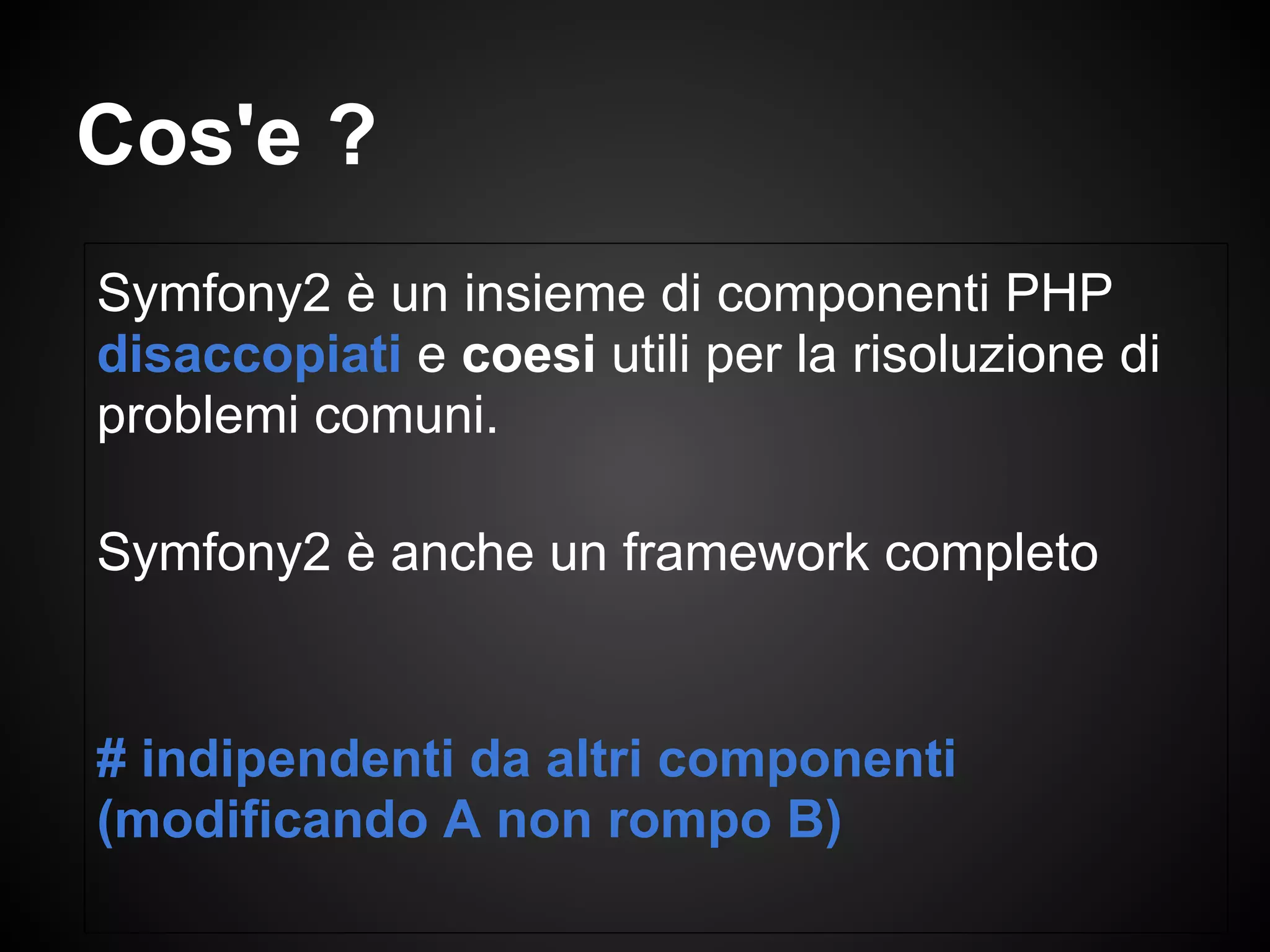 Cos'e ?
Symfony2 è un insieme di componenti PHP
disaccopiati e coesi utili per la risoluzione di
problemi comuni.
Symfony2 è anche un framework completo
# indipendenti da altri componenti
(modificando A non rompo B)
 