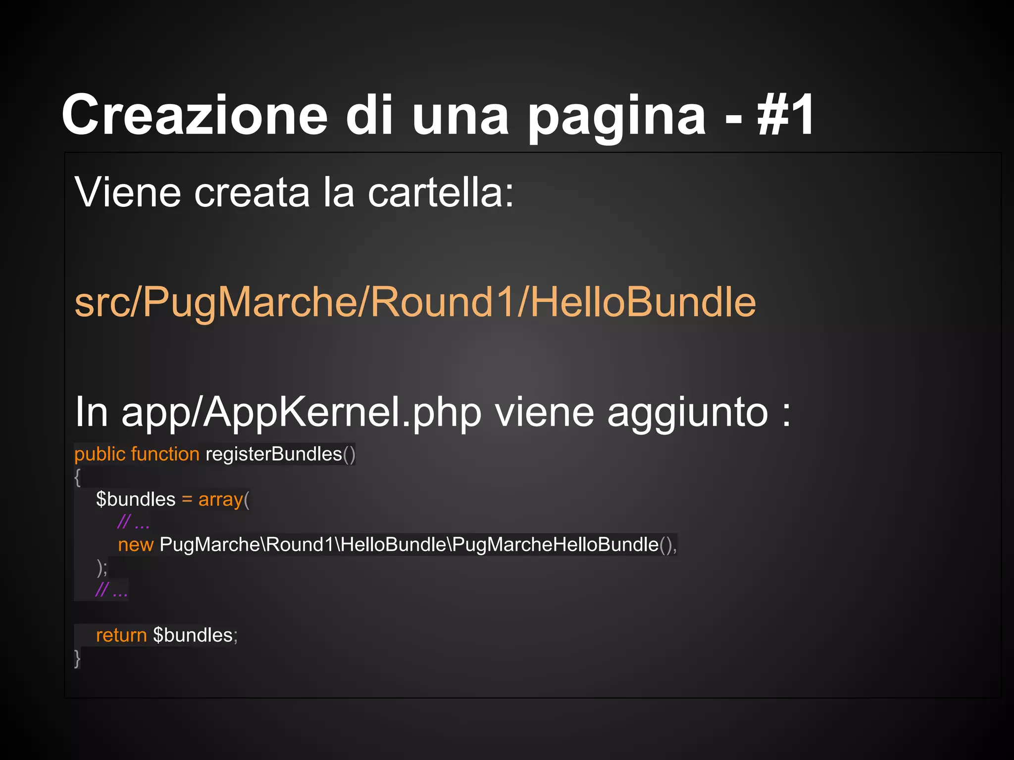 Viene creata la cartella:
src/PugMarche/Round1/HelloBundle
In app/AppKernel.php viene aggiunto :
public function registerBundles()
{
$bundles = array(
// ...
new PugMarcheRound1HelloBundlePugMarcheHelloBundle(),
);
// ...
return $bundles;
}
Creazione di una pagina - #1
 