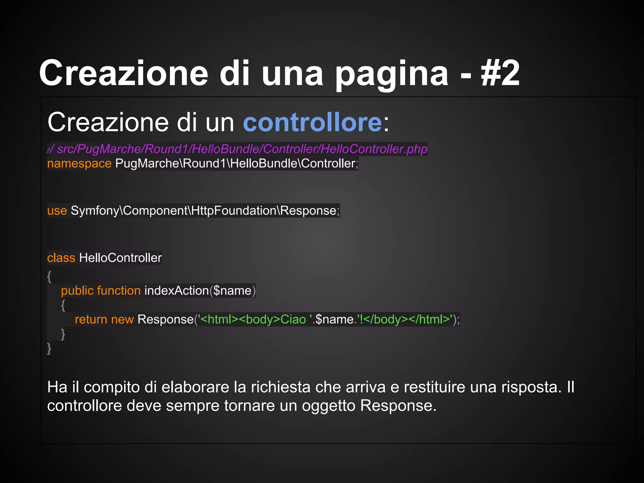 Creazione di un controllore:
// src/PugMarche/Round1/HelloBundle/Controller/HelloController.php
namespace PugMarcheRound1HelloBundleController;
use SymfonyComponentHttpFoundationResponse;
class HelloController
{
public function indexAction($name)
{
return new Response('<html><body>Ciao '.$name.'!</body></html>');
}
}
Ha il compito di elaborare la richiesta che arriva e restituire una risposta. Il
controllore deve sempre tornare un oggetto Response.
Creazione di una pagina - #2
 