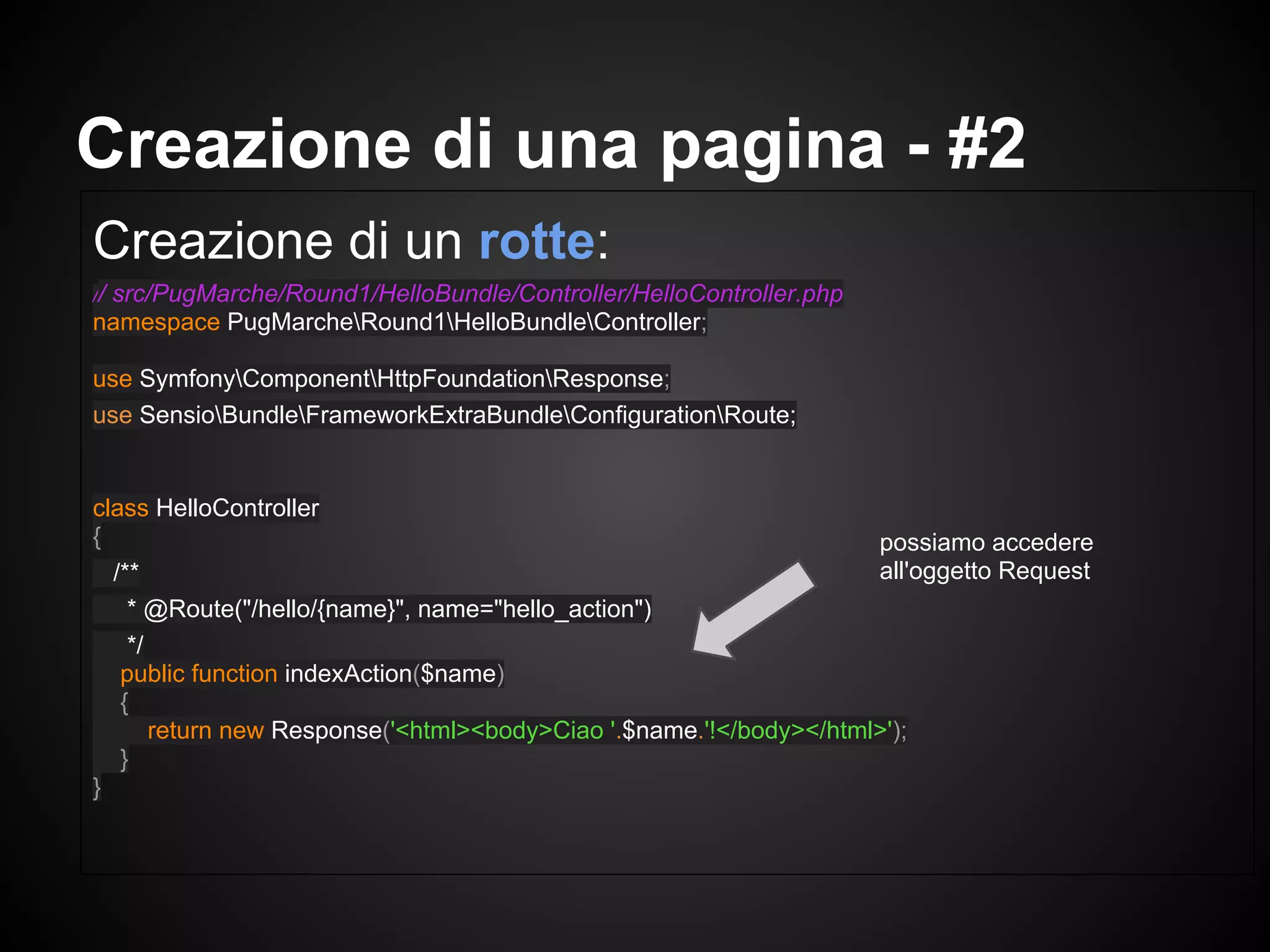 Creazione di un rotte:
// src/PugMarche/Round1/HelloBundle/Controller/HelloController.php
namespace PugMarcheRound1HelloBundleController;
use SymfonyComponentHttpFoundationResponse;
use SensioBundleFrameworkExtraBundleConfigurationRoute;
class HelloController
{
/**
* @Route("/hello/{name}", name="hello_action")
*/
public function indexAction($name)
{
return new Response('<html><body>Ciao '.$name.'!</body></html>');
}
}
Creazione di una pagina - #2
possiamo accedere
all'oggetto Request
 