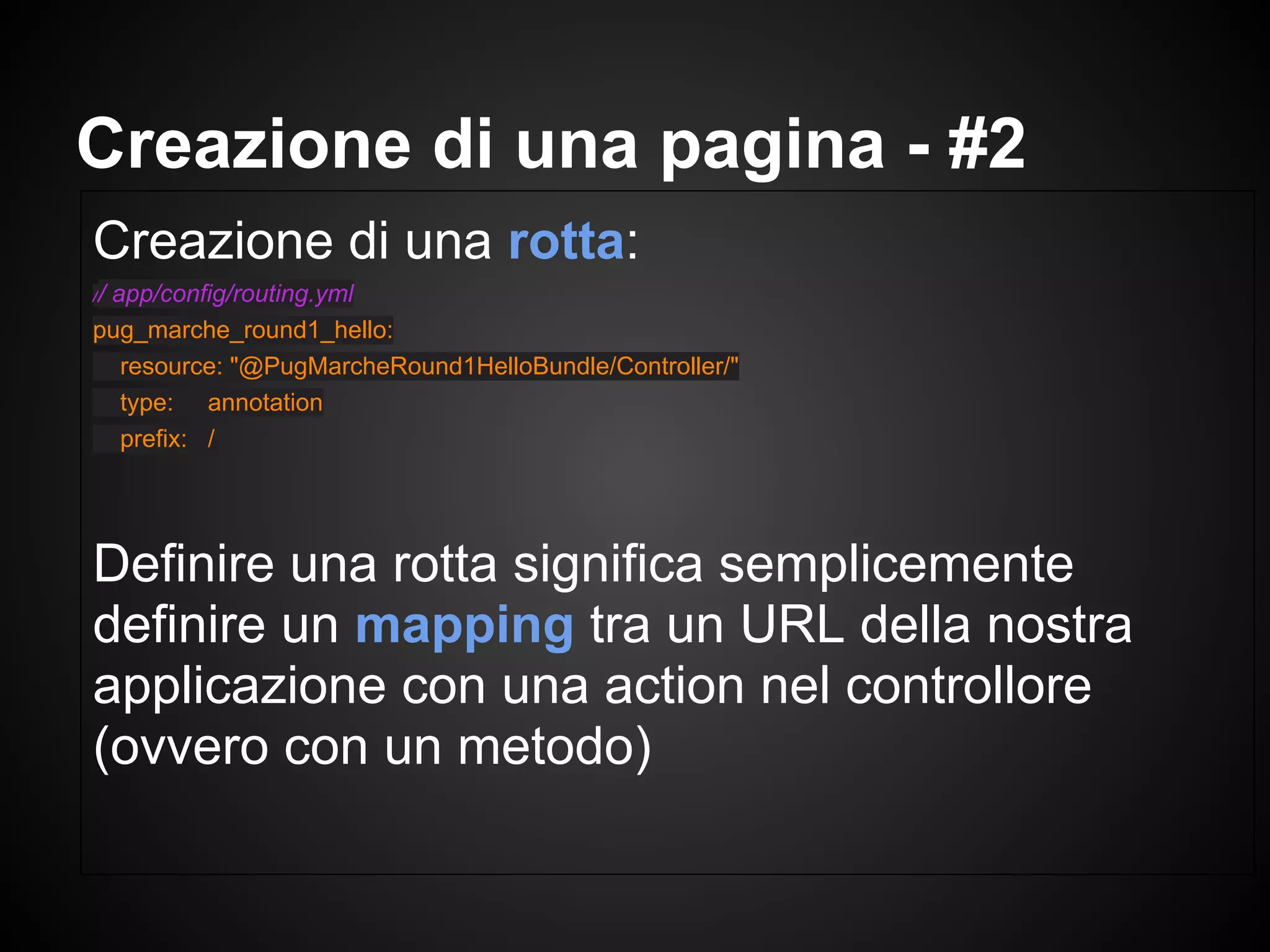 Creazione di una rotta:
// app/config/routing.yml
pug_marche_round1_hello:
resource: "@PugMarcheRound1HelloBundle/Controller/"
type: annotation
prefix: /
Definire una rotta significa semplicemente
definire un mapping tra un URL della nostra
applicazione con una action nel controllore
(ovvero con un metodo)
Creazione di una pagina - #2
 