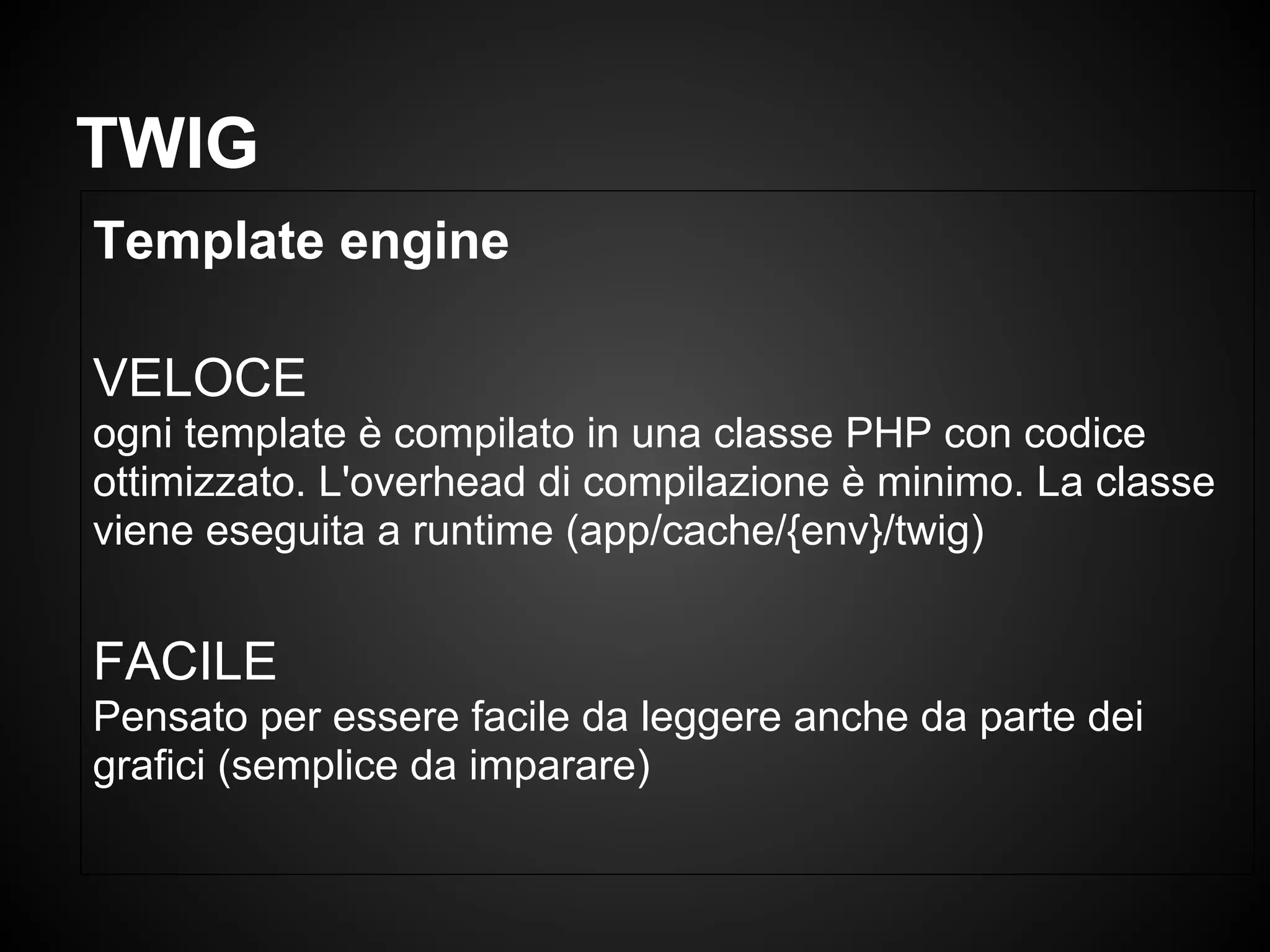 Template engine
VELOCE
ogni template è compilato in una classe PHP con codice
ottimizzato. L'overhead di compilazione è minimo. La classe
viene eseguita a runtime (app/cache/{env}/twig)
FACILE
Pensato per essere facile da leggere anche da parte dei
grafici (semplice da imparare)
TWIG
 