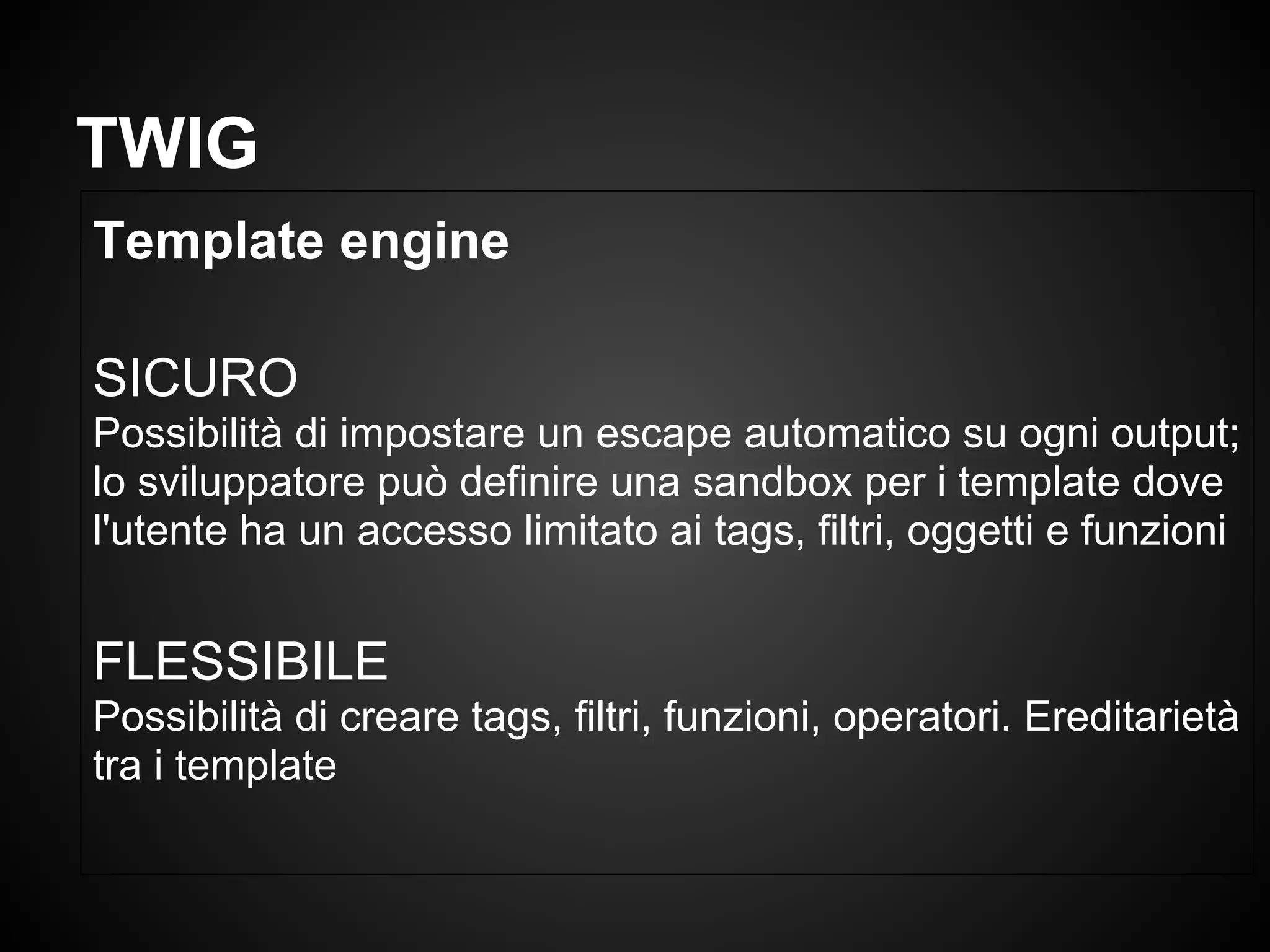 Template engine
SICURO
Possibilità di impostare un escape automatico su ogni output;
lo sviluppatore può definire una sandbox per i template dove
l'utente ha un accesso limitato ai tags, filtri, oggetti e funzioni
FLESSIBILE
Possibilità di creare tags, filtri, funzioni, operatori. Ereditarietà
tra i template
TWIG
 