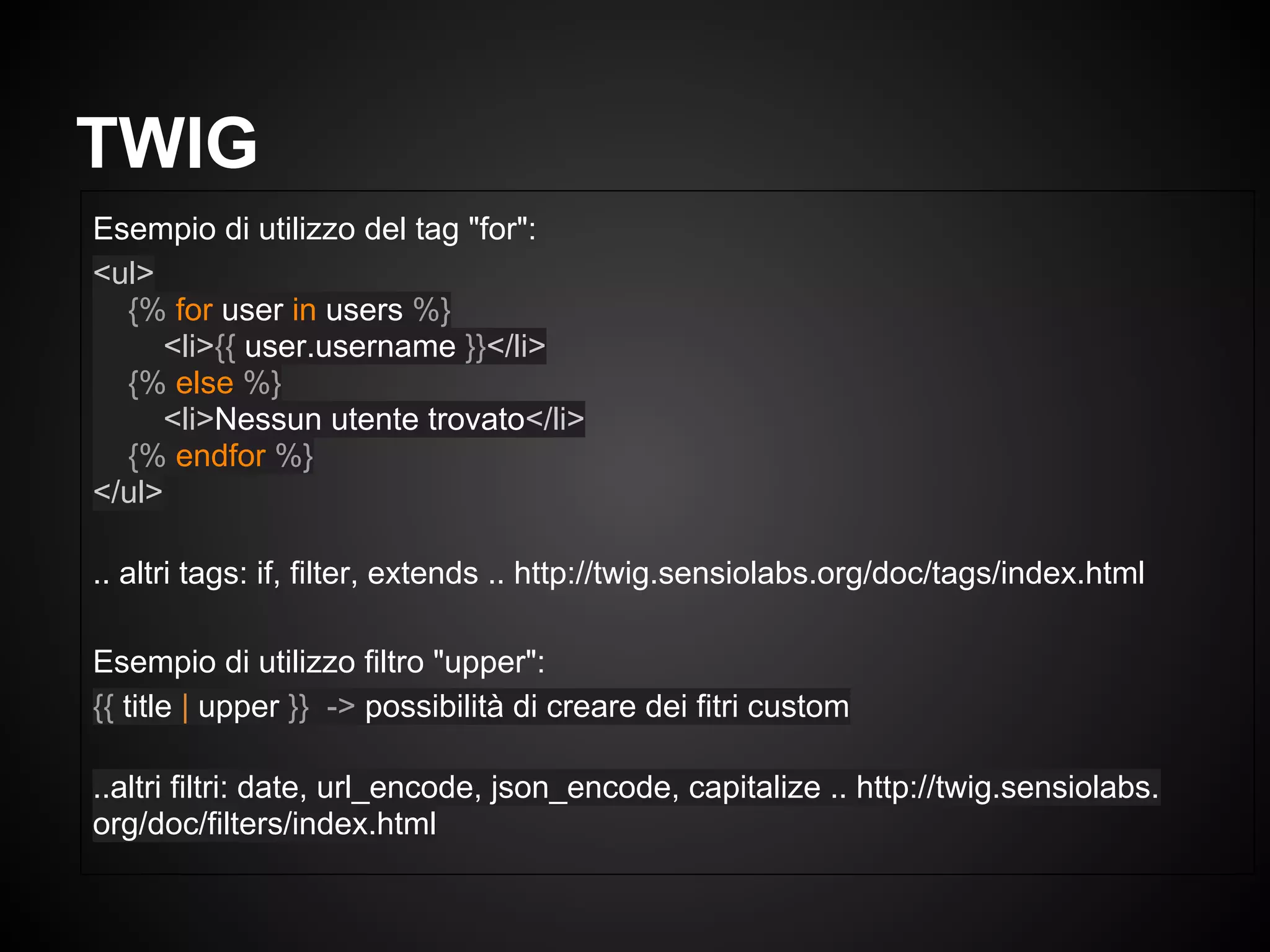 Esempio di utilizzo del tag "for":
<ul>
{% for user in users %}
<li>{{ user.username }}</li>
{% else %}
<li>Nessun utente trovato</li>
{% endfor %}
</ul>
.. altri tags: if, filter, extends .. http://twig.sensiolabs.org/doc/tags/index.html
Esempio di utilizzo filtro "upper":
{{ title | upper }} -> possibilità di creare dei fitri custom
..altri filtri: date, url_encode, json_encode, capitalize .. http://twig.sensiolabs.
org/doc/filters/index.html
TWIG
 