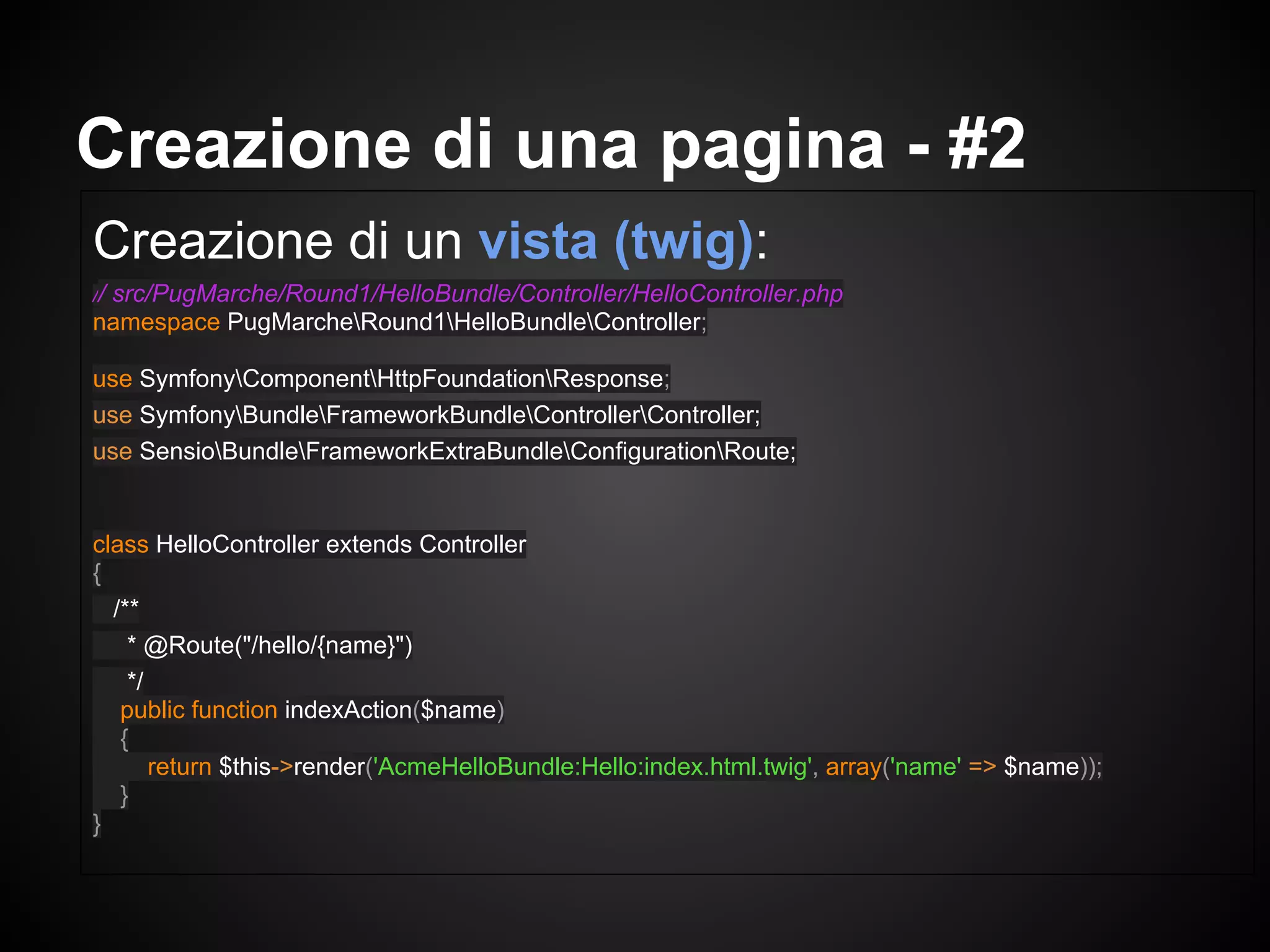 Creazione di un vista (twig):
// src/PugMarche/Round1/HelloBundle/Controller/HelloController.php
namespace PugMarcheRound1HelloBundleController;
use SymfonyComponentHttpFoundationResponse;
use SymfonyBundleFrameworkBundleControllerController;
use SensioBundleFrameworkExtraBundleConfigurationRoute;
class HelloController extends Controller
{
/**
* @Route("/hello/{name}")
*/
public function indexAction($name)
{
return $this->render('AcmeHelloBundle:Hello:index.html.twig', array('name' => $name));
}
}
Creazione di una pagina - #2
 