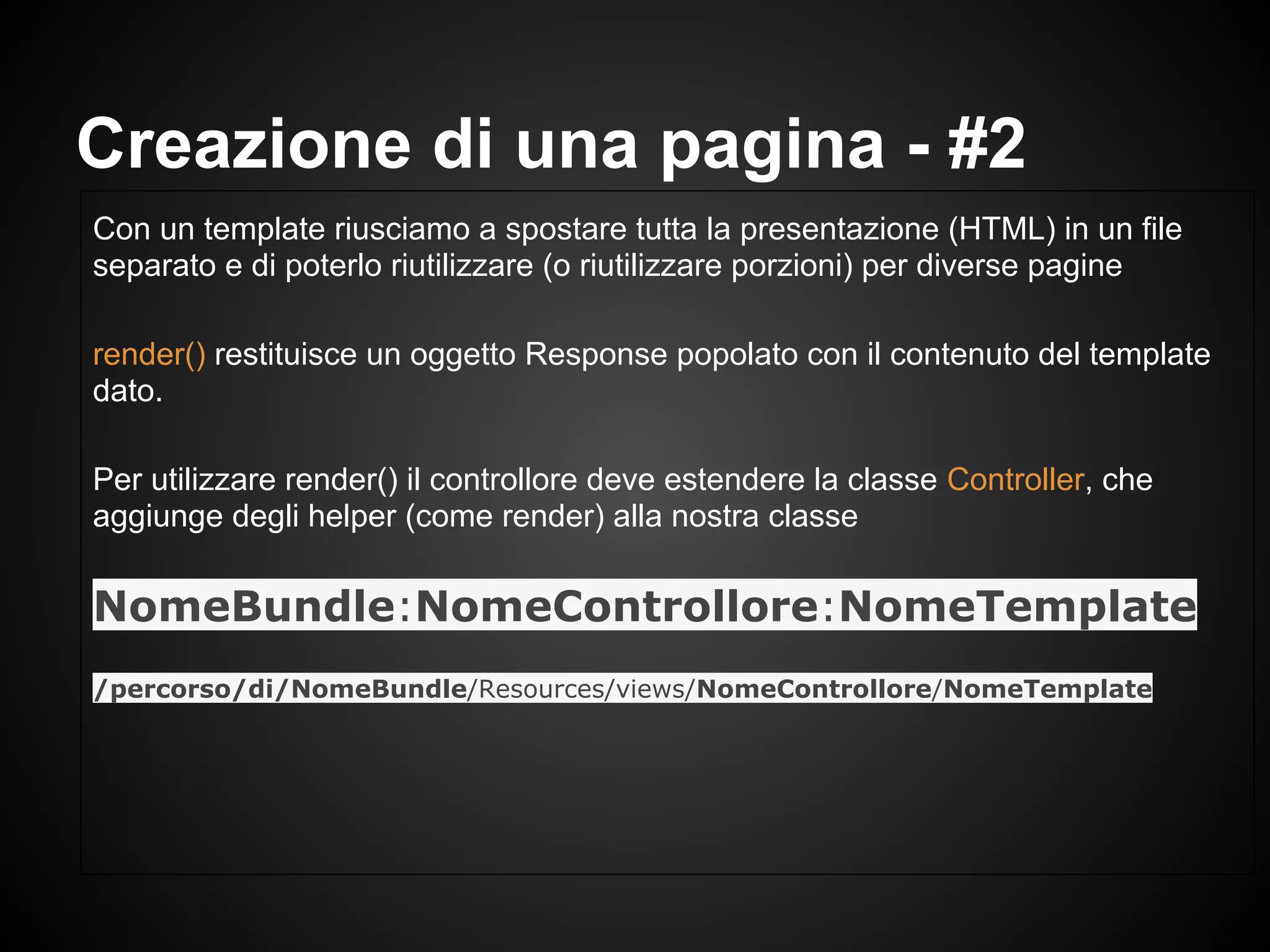 Con un template riusciamo a spostare tutta la presentazione (HTML) in un file
separato e di poterlo riutilizzare (o riutilizzare porzioni) per diverse pagine
render() restituisce un oggetto Response popolato con il contenuto del template
dato.
Per utilizzare render() il controllore deve estendere la classe Controller, che
aggiunge degli helper (come render) alla nostra classe
NomeBundle:NomeControllore:NomeTemplate
/percorso/di/NomeBundle/Resources/views/NomeControllore/NomeTemplate
Creazione di una pagina - #2
 