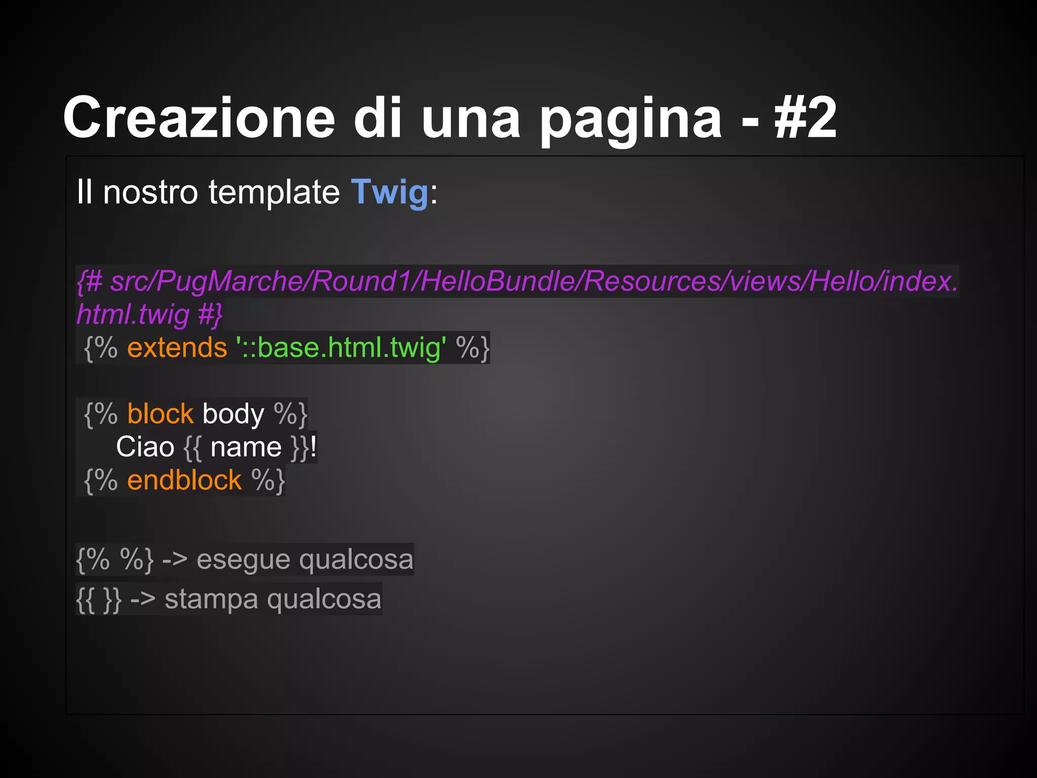 Il nostro template Twig:
{# src/PugMarche/Round1/HelloBundle/Resources/views/Hello/index.
html.twig #}
{% extends '::base.html.twig' %}
{% block body %}
Ciao {{ name }}!
{% endblock %}
{% %} -> esegue qualcosa
{{ }} -> stampa qualcosa
Creazione di una pagina - #2
 