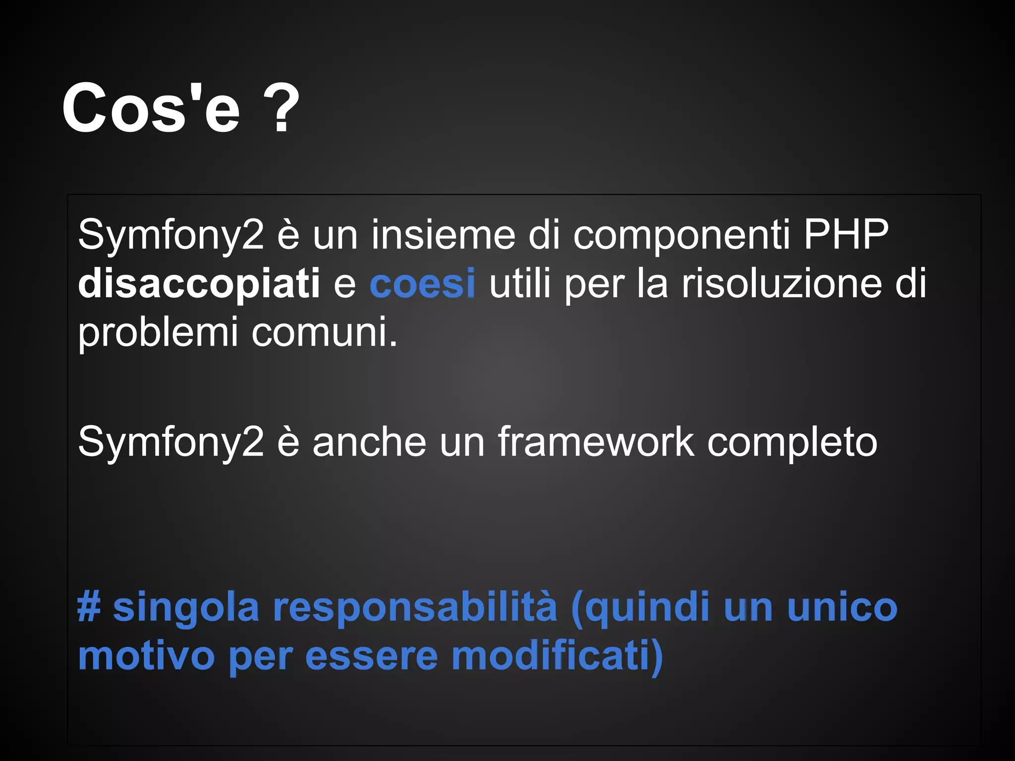 Symfony2 è un insieme di componenti PHP
disaccopiati e coesi utili per la risoluzione di
problemi comuni.
Symfony2 è anche un framework completo
# singola responsabilità (quindi un unico
motivo per essere modificati)
Cos'e ?
 