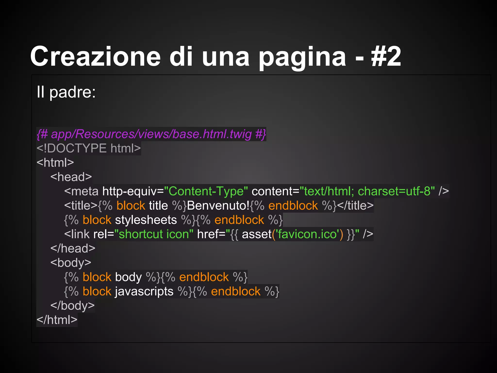 Il padre:
{# app/Resources/views/base.html.twig #}
<!DOCTYPE html>
<html>
<head>
<meta http-equiv="Content-Type" content="text/html; charset=utf-8" />
<title>{% block title %}Benvenuto!{% endblock %}</title>
{% block stylesheets %}{% endblock %}
<link rel="shortcut icon" href="{{ asset('favicon.ico') }}" />
</head>
<body>
{% block body %}{% endblock %}
{% block javascripts %}{% endblock %}
</body>
</html>
Creazione di una pagina - #2
 