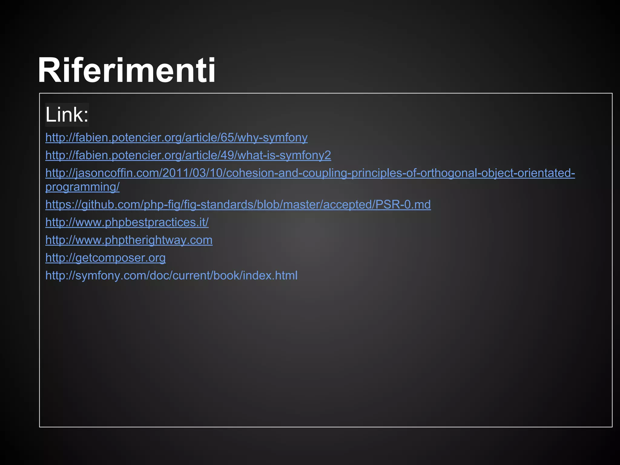 Link:
http://fabien.potencier.org/article/65/why-symfony
http://fabien.potencier.org/article/49/what-is-symfony2
http://jasoncoffin.com/2011/03/10/cohesion-and-coupling-principles-of-orthogonal-object-orientated-
programming/
https://github.com/php-fig/fig-standards/blob/master/accepted/PSR-0.md
http://www.phpbestpractices.it/
http://www.phptherightway.com
http://getcomposer.org
http://symfony.com/doc/current/book/index.html
Riferimenti
 