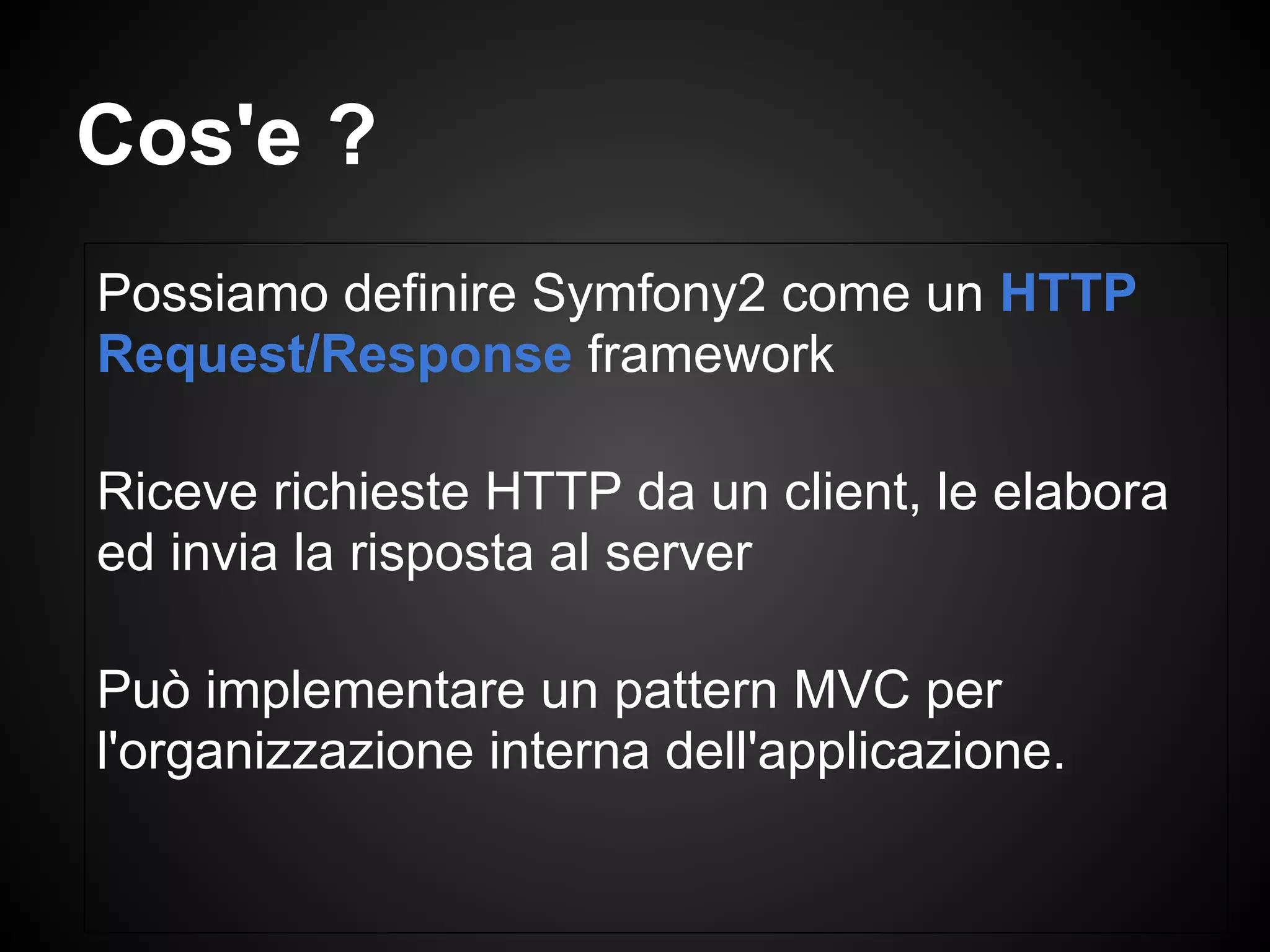 Possiamo definire Symfony2 come un HTTP
Request/Response framework
Riceve richieste HTTP da un client, le elabora
ed invia la risposta al server
Può implementare un pattern MVC per
l'organizzazione interna dell'applicazione.
Cos'e ?
 