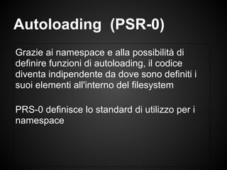 Grazie ai namespace e alla possibilità di
definire funzioni di autoloading, il codice
diventa indipendente da dove sono definiti i
suoi elementi all'interno del filesystem
PRS-0 definisce lo standard di utilizzo per i
namespace
Autoloading (PSR-0)
 