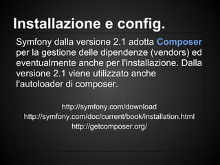 Symfony dalla versione 2.1 adotta Composer
per la gestione delle dipendenze (vendors) ed
eventualmente anche per l'installazione. Dalla
versione 2.1 viene utilizzato anche
l'autoloader di composer.
http://symfony.com/download
http://symfony.com/doc/current/book/installation.html
http://getcomposer.org/
Installazione e config.
 