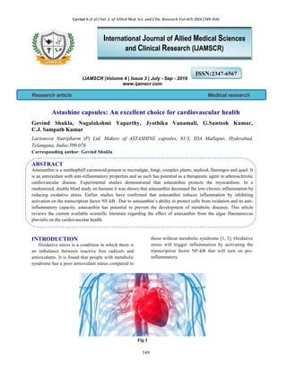 Govind S et al / Int. J. of Allied Med. Sci. and Clin. Research Vol-4(3) 2016 [349-354]
349
IJAMSCR |Volume 4 | Issue 3 | July - Sep - 2016
www.ijamscr.com
Research article Medical research
Astashine capsules: An excellent choice for cardiovascular health
Govind Shukla, Nagalakshmi Yaparthy, Jyothika Vanamali, G.Santosh Kumar,
C.J. Sampath Kumar
Lactonova Nutripharm (P) Ltd, Makers of ASTASHINE capsules, 81/3, IDA Mallapur, Hyderabad,
Telangana, India-500 076.
Corresponding author: Govind Shukla
ABSTRACT
Astaxanthin is a xanthophyll carotenoid present in microalgae, fungi, complex plants, seafood, flamingos and quail. It
is an antioxidant with anti-inflammatory properties and as such has potential as a therapeutic agent in atherosclerotic
cardiovascular disease. Experimental studies demonstrated that astaxanthin protects the myocardium. In a
randomized, double blind study on humans it was shown that astaxanthin decreased the low-chronic inflammation by
reducing oxidative stress. Earlier studies have confirmed that astaxanthin reduces inflammation by inhibiting
activation on the transcription factor NF-kB . Due to astaxanthin’s ability to protect cells from oxidation and its anti-
inflammatory capacity, astaxanthin has potential to prevent the development of metabolic diseases. This article
reviews the current available scientific literature regarding the effect of astaxanthin from the algae Haematoccus
pluvialis on the cardiovascular health.
INTRODUCTION
Oxidative stress is a condition in which there is
an imbalance between reactive free radicals and
antioxidants. It is found that people with metabolic
syndrome has a poor antioxidant status compared to
those without metabolic syndrome [1, 3]. Oxidative
stress will trigger inflammation by activating the
transcription factor NF-kB that will turn on pro-
inflammatory.
Fig.1
ISSN:2347-6567
International Journal of Allied Medical Sciences
and Clinical Research (IJAMSCR)
 