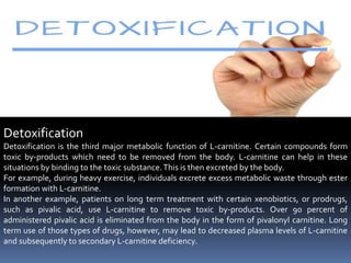 Detoxification
Detoxification is the third major metabolic function of L-carnitine. Certain compounds form
toxic by-products which need to be removed from the body. L-carnitine can help in these
situations by binding to the toxic substance.This is then excreted by the body.
For example, during heavy exercise, individuals excrete excess metabolic waste through ester
formation with L-carnitine.
In another example, patients on long term treatment with certain xenobiotics, or prodrugs,
such as pivalic acid, use L-carnitine to remove toxic by-products. Over 90 percent of
administered pivalic acid is eliminated from the body in the form of pivalonyl carnitine. Long
term use of those types of drugs, however, may lead to decreased plasma levels of L-carnitine
and subsequently to secondary L-carnitine deficiency.
 