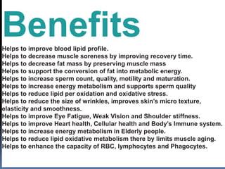 BenefitsHelps to improve blood lipid profile.
Helps to decrease muscle soreness by improving recovery time.
Helps to decrease fat mass by preserving muscle mass
Helps to support the conversion of fat into metabolic energy.
Helps to increase sperm count, quality, motility and maturation.
Helps to increase energy metabolism and supports sperm quality
Helps to reduce lipid per oxidation and oxidative stress.
Helps to reduce the size of wrinkles, improves skin’s micro texture,
elasticity and smoothness.
Helps to improve Eye Fatigue, Weak Vision and Shoulder stiffness.
Helps to improve Heart health, Cellular health and Body’s Immune system.
Helps to increase energy metabolism in Elderly people.
Helps to reduce lipid oxidative metabolism there by limits muscle aging.
Helps to enhance the capacity of RBC, lymphocytes and Phagocytes.
 