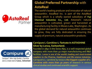 Global Preferred Partnership with
AstaReal
The world’s leading producer and innovator of natural
astaxanthin. AstaReal Inc. is part of the AstaReal
Group which is a wholly owned subsidiary of Fuji
Chemical Industries Co., Ltd. Astareal’s natural
astaxanthin is cultivated, grown and harvested at
manufacturing facility in Moses Lake, Washington. As
the global demand for natural astaxanthin continues
to grow, they are fully dedicated in ensuring the
supply of premium, natural astaxanthin products.
Carnipure L-Carnitine-L-Tartrate In ASTASHINE
Silver by Lonza, Switzerland.
Founded in 1897 in the Swiss Alps, is a well-respected global
company with more than 40 major manufacturing and R&D
facilities. Lonza is one of the world’s leading and most-trusted
suppliers to the Pharma, Healthcare and life science industries.
Carnipure’s L- carnitine by lonza is the biggest supplier of L-
Carnitine with more than 30 years of research in various
clinical studies and continued scientific support.
 
