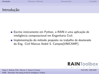 Introdu¸˜o
       ca                         Materiais e M´todos
                                               e             Demonstra¸˜o
                                                                      ca            Conclus˜o
                                                                                           a




Introdu¸˜o
       ca




               Escrito inteiramente em Python, o RAIN ´ uma aplica¸˜o de
                                                       e          ca
               inteligˆncia computacional em Engenharia Civil.
                      e
               Implementa¸˜o do m´todo proposto no trabalho de doutorado
                          ca       e
               do Eng. Civil Marcus Andr´ S. Campos(UNICAMP).
                                        e




                                                                    RAINToolbox
Hugo S. Barbosa Filho, Marcus A. Siqueira Campos                            Poli-UPE, UNICAMP
RAIN - Rainwater Harvesting Artiﬁcial Intelligence Toolbox
 