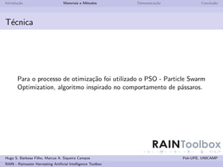 Introdu¸˜o
       ca                         Materiais e M´todos
                                               e             Demonstra¸˜o
                                                                      ca            Conclus˜o
                                                                                           a




T´cnica
 e




       Para o processo de otimiza¸˜o foi utilizado o PSO - Particle Swarm
                                 ca
       Optimization, algoritmo inspirado no comportamento de p´ssaros.
                                                                  a




                                                                    RAINToolbox
Hugo S. Barbosa Filho, Marcus A. Siqueira Campos                            Poli-UPE, UNICAMP
RAIN - Rainwater Harvesting Artiﬁcial Intelligence Toolbox
 