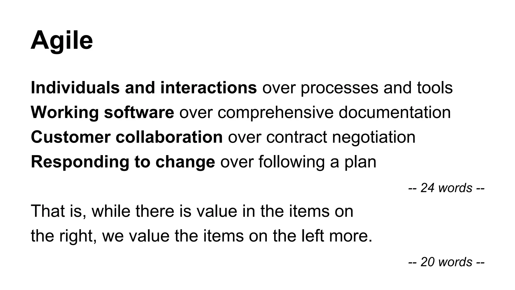 Agile
Individuals and interactions over processes and tools
Working software over comprehensive documentation
Customer collaboration over contract negotiation
Responding to change over following a plan
-- 24 words --
That is, while there is value in the items on
the right, we value the items on the left more.
-- 20 words --
 