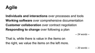 Agile
Individuals and interactions over processes and tools
Working software over comprehensive documentation
Customer collaboration over contract negotiation
Responding to change over following a plan
-- 24 words --
That is, while there is value in the items on
the right, we value the items on the left more.
-- 20 words --
 
