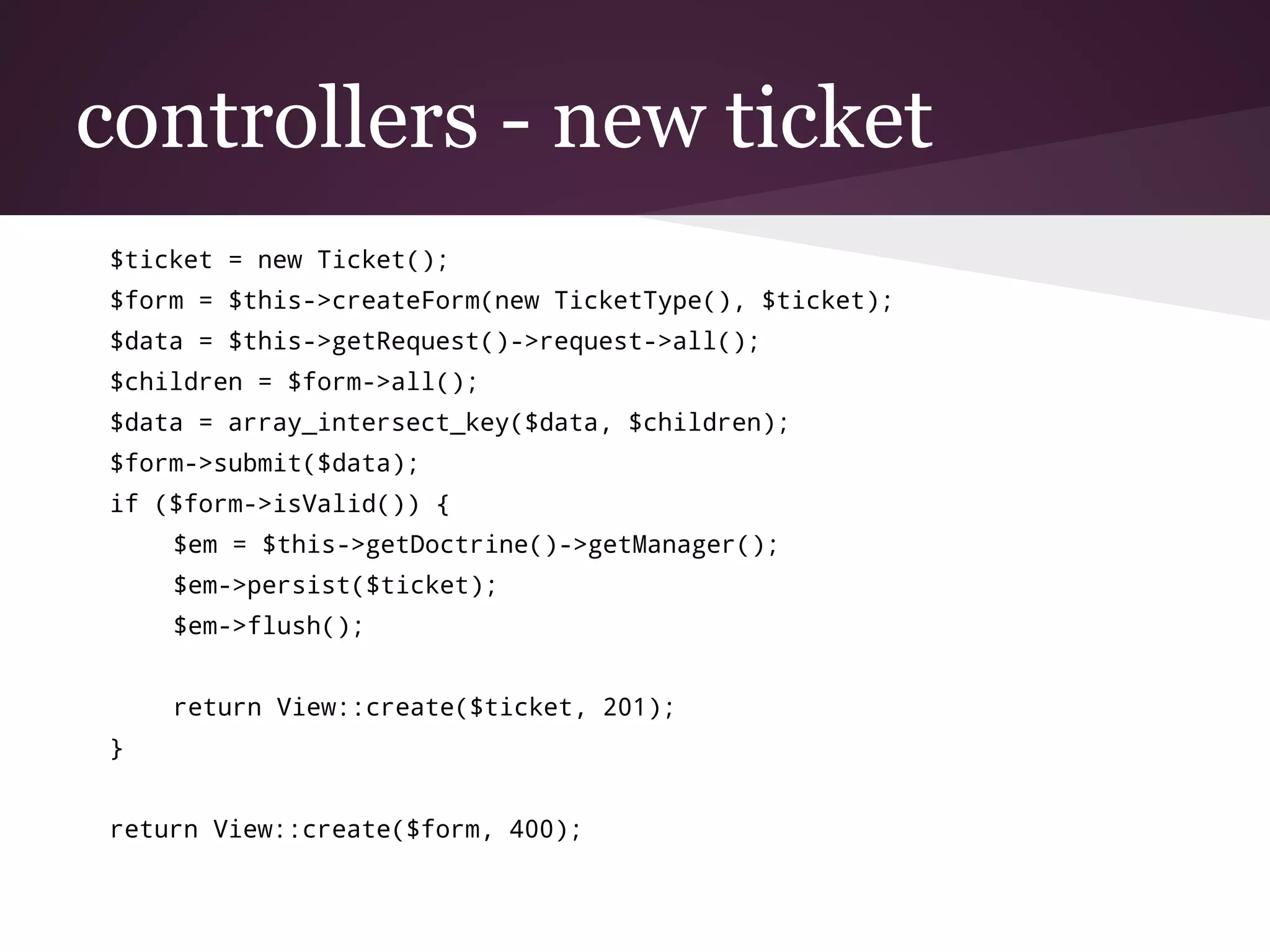 controllers - new ticket
$ticket = new Ticket();
$form = $this->createForm(new TicketType(), $ticket);
$data = $this->getRequest()->request->all();
$children = $form->all();
$data = array_intersect_key($data, $children);
$form->submit($data);
if ($form->isValid()) {
$em = $this->getDoctrine()->getManager();
$em->persist($ticket);
$em->flush();
return View::create($ticket, 201);
}
return View::create($form, 400);
 