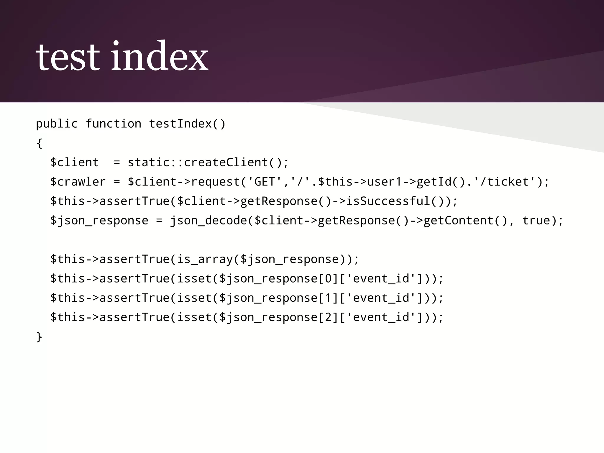 test index
public function testIndex()
{
$client = static::createClient();
$crawler = $client->request('GET','/'.$this->user1->getId().'/ticket');
$this->assertTrue($client->getResponse()->isSuccessful());
$json_response = json_decode($client->getResponse()->getContent(), true);
$this->assertTrue(is_array($json_response));
$this->assertTrue(isset($json_response[0]['event_id']));
$this->assertTrue(isset($json_response[1]['event_id']));
$this->assertTrue(isset($json_response[2]['event_id']));
}
 