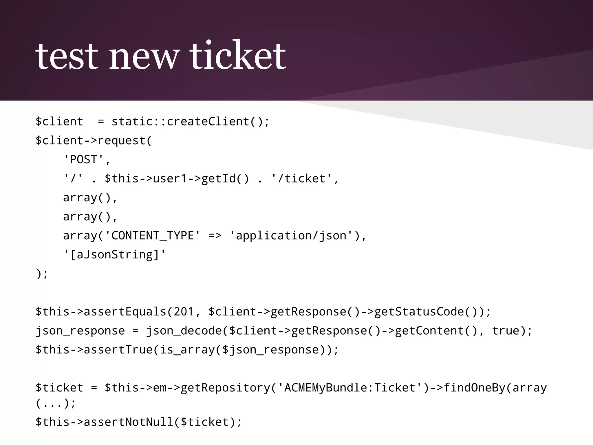 test new ticket
$client = static::createClient();
$client->request(
'POST',
'/' . $this->user1->getId() . '/ticket',
array(),
array(),
array('CONTENT_TYPE' => 'application/json'),
'[aJsonString]'
);
$this->assertEquals(201, $client->getResponse()->getStatusCode());
json_response = json_decode($client->getResponse()->getContent(), true);
$this->assertTrue(is_array($json_response));
$ticket = $this->em->getRepository('ACMEMyBundle:Ticket')->findOneBy(array
(...);
$this->assertNotNull($ticket);
 