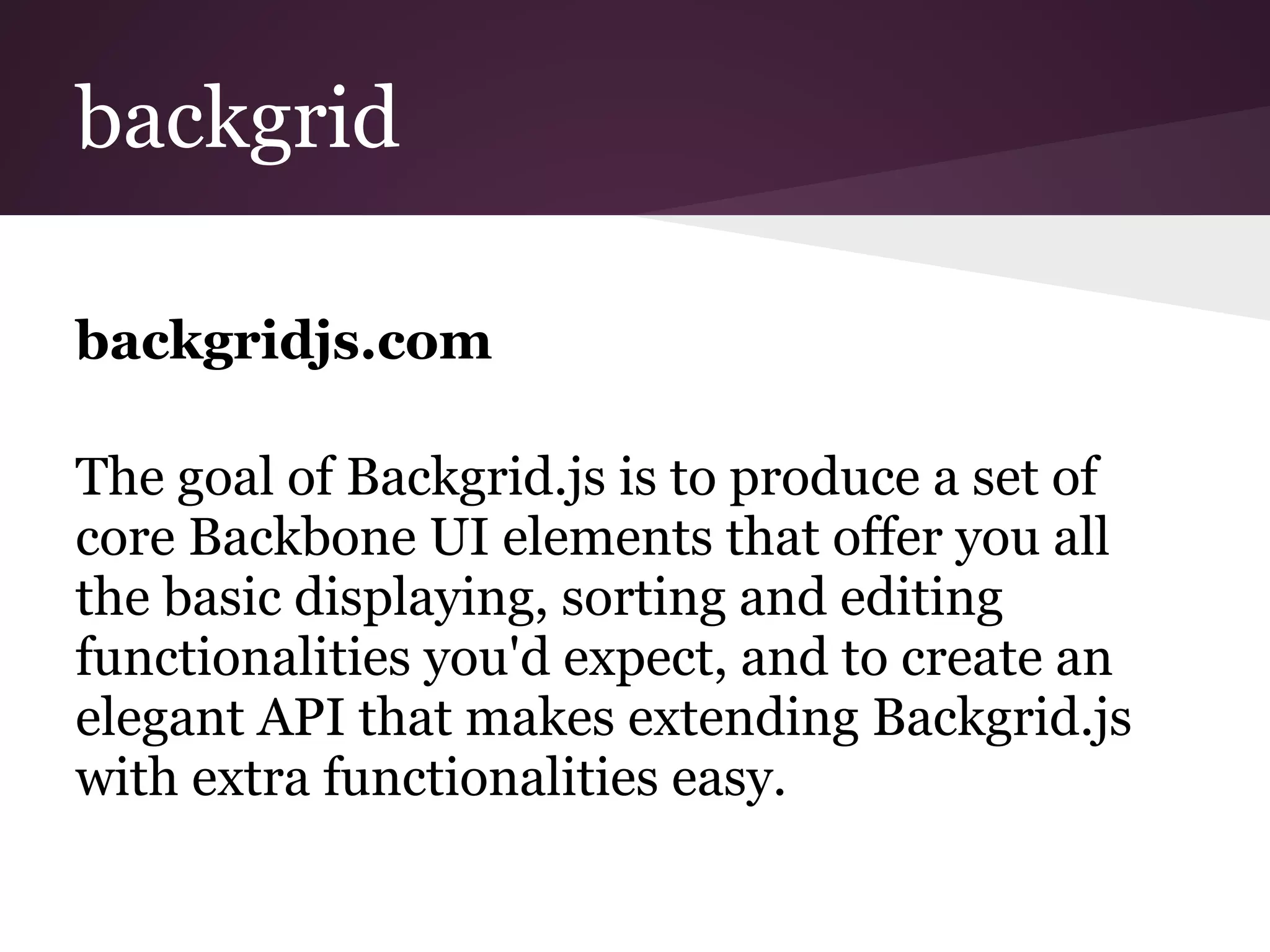 backgrid
backgridjs.com
The goal of Backgrid.js is to produce a set of
core Backbone UI elements that offer you all
the basic displaying, sorting and editing
functionalities you'd expect, and to create an
elegant API that makes extending Backgrid.js
with extra functionalities easy.
 